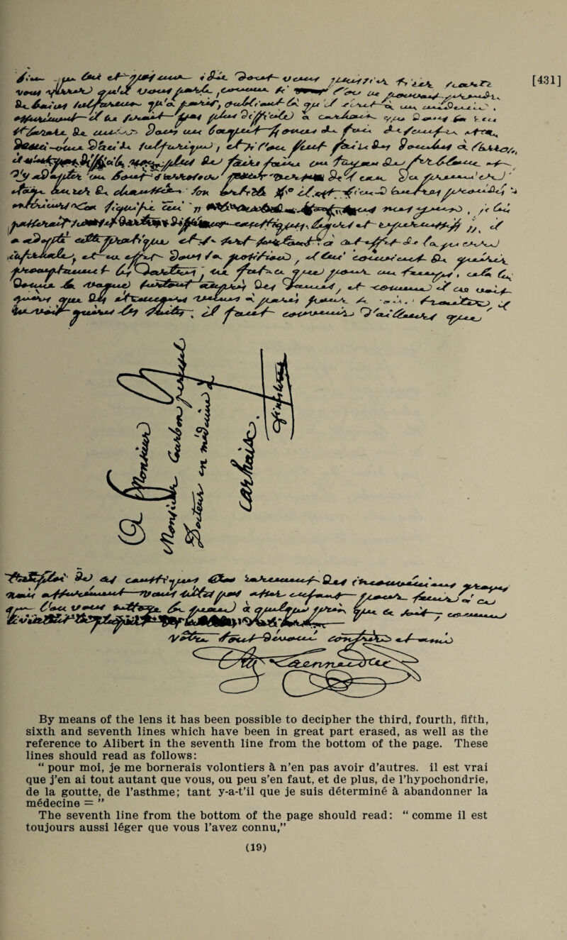 [431] ^«**«~ . ut*- e>f— 7/^^ f o ^ . i, '■-iut /i/*c.k^«V- JU. ctA^!'-'^' cut^ ^ ^ ^ ^^iStei~-CHU*J>- ^ fou^^iA^^y.*^ / L< i^-*r 9cx^ 'O^ ^btMc^xc**^ 'f<yl*^*^y^ Cex^ tr ’>-^1^ W. ^T,i%|' H* , /< ^ /y. ^ «,.f—ecL ^<po7 /^ ^ ^^e«r' ej>.<^ gL^ /■ .. «e^ <i«jj ty«>W ^ ^^KJLOux^ « ^ By means of the lens it has been possible to decipher the third, fourth, fifth, sixth and seventh lines which have been in great part erased, as well as the reference to Alibert in the seventh line from the bottom of the page. These lines should read as follows: “ pour moi, je me bornerais volontiers ^ n’en pas avoir d’autres. il est vrai que j’en ai tout autant que vous, ou peu s’en faut, et de plus, de I’hypochondrie, de la goutte, de Tasthme; tant y-a-t’il que je suis determine a abandonner la m^decine = ” The seventh line from the bottom of the page should read: “ comme il est toujours aussi 16ger que vous I’avez connu,”