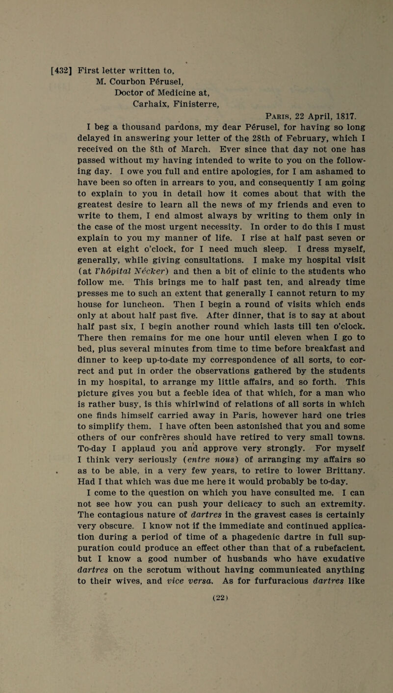 [432] First letter written to, M. Courbon Perusel, Doctor of Medicine at, Carhaix, Finisterre, Paris, 22 April, 1817. I beg a thousand pardons, my dear Perusel, for having so long delayed in answering your letter of the 28th of February, which I received on the 8th of March. Ever since that day not one has passed without my having intended to write to you on the follow¬ ing day. I owe you full and entire apologies, for I am ashamed to have been so often in arrears to you, and consequently I am going to explain to you in detail how it comes about that with the greatest desire to learn all the news of my friends and even to write to them, I end almost always by writing to them only in the case of the most urgent necessity. In order to do this I must explain to you my manner of life. I rise at half past seven or even at eight o’clock, for I need much sleep. I dress myself, generally, while giving consultations. I make my hospital visit (at Vhopital Necker) and then a bit of clinic to the students who follow me. This brings me to half past ten, and already time presses me to such an extent that generally I cannot return to my house for luncheon. Then I begin a round of visits which ends only at about half past five. After dinner, that is to say at about half past six, I begin another round which lasts till ten o’clock. There then remains for me one hour until eleven when I go to bed, plus several minutes from time to time before breakfast and dinner to keep up-to-date my correspondence of all sorts, to cor¬ rect and put in order the observations gathered by the students in my hospital, to arrange my little affairs, and so forth. This picture gives you but a feeble idea of that which, for a man who is rather busy, is this whirlwind of relations of all sorts in which one finds himself carried away in Paris, however hard one tries to simplify them. I have often been astonished that you and some others of our confreres should have retired to very small towns. To-day I applaud you and approve very strongly. For myself I think very seriously (entre nous) of arranging my affairs so . as to be able, in a very few years, to retire to lower Brittany. Had I that which was due me here it would probably be to-day. I come to the question on which you have consulted me. I can not see how you can push your delicacy to such an extremity. The contagious nature of dartres in the gravest cases is certainly very obscure. I know not if the immediate and continued applica¬ tion during a period of time of a phagedenic dartre in full sup¬ puration could produce an effect other than that of a rubefacient, but I know a good number of husbands who have exudative dartres on the scrotum without having communicated anything to their wives, and vice versa. As for furfuracious dartres like