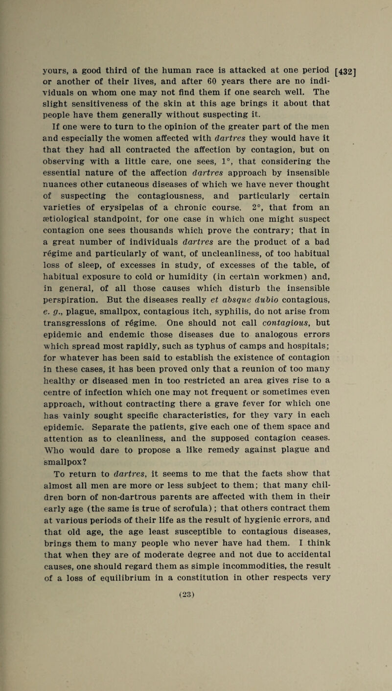 yours, a good third of the human race is attacked at one period [432] or another of their lives, and after 60 years there are no indi¬ viduals on whom one may not find them if one search well. The slight sensitiveness of the skin at this age brings it about that people have them generally without suspecting it. If one were to turn to the opinion of the greater part of the men and especially the women affected with dartres they would have it that they had all contracted the affection by contagion, but on observing with a little care, one sees, 1°, that considering the essential nature of the affection dartres approach by insensible nuances other cutaneous diseases of which we have never thought of suspecting the contagiousness, and particularly certain varieties of erysipelas of a chronic course. 2°, that from an setiological standpoint, for one case in which one might suspect contagion one sees thousands which prove the contrary; that in a great number of individuals dartres are the product of a bad regime and particularly of want, of uncleanliness, of too habitual loss of sleep, of excesses in study, of excesses of the table, of habitual exposure to cold or humidity (in certain workmen) and, in general, of all those causes which disturb the insensible perspiration. But the diseases really et ahsque duhio contagious, e. g., plague, smallpox, contagious itch, syphilis, do not arise from transgressions of regime. One should not call contagious, but epidemic and endemic those diseases due to analogous errors which spread most rapidly, such as typhus of camps and hospitals; for whatever has been said to establish the existence of contagion in these cases, it has been proved only that a reunion of too many healthy or diseased men in too restricted an area gives rise to a centre of infection which one may not frequent or sometimes even approach, without contracting there a grave fever for which one has vainly sought specific characteristics, for they vary in each epidemic. Separate the patients, give each one of them space and attention as to cleanliness, and the supposed contagion ceases. Who would dare to propose a like remedy against plague and smallpox? To return to dartres, it seems to me that the facts show that almost all men are more or less subject to them; that many chil¬ dren born of non-dartrous parents are affected with them in their early age (the same is true of scrofula); that others contract them at various periods of their life as the result of hygienic errors, and that old age, the age least susceptible to contagious diseases, brings them to many people who never have had them. I think that when they are of moderate degree and not due to accidental causes, one should regard them as simple incommodities, the result of a loss of equilibrium in a constitution in other respects very