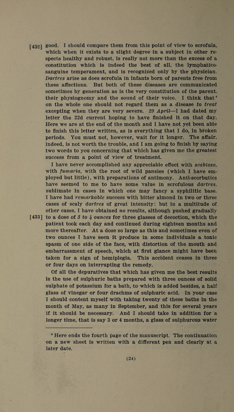 [432] good. I should compare them from this point of view to scrofula, which when it exists to a slight degree in a subject in other re¬ spects healthy and robust, is really not more than the excess of a constitution which is indeed the best of all, the lymphatico- sanguine temperament, and is recognized only by the physician. Dartres arise as does scrofula in infants born of parents free from these affections. But both of these diseases are communicated sometimes by generation as is the very constitution of the parent, their physiognomy and the sound of their voice. I think that® on the whole one should not regard them as a disease to treat excepting when they are very severe. 29 April—I had dated my letter the 22d current hoping to have finished it on that day. Here we are at the end of the month and I have not yet been able to finish this letter written, as is everything that I do, in broken periods. You must not, however, wait for it longer. The affair, indeed, is not worth the trouble, and I am going to finish by saying two words to you concerning that which has given me the greatest success from a point of view of treatment. I have never accomplished any appreciable effect with scabiosa, with fumaria, with the root of wild pansies (which I have em¬ ployed but little), with preparations of antimony. Anti-scorbutics have seemed to me to have some value in scrofulous dartres, sublimate in cases in which one may fancy a syphilitic base. I have had remarkable success with bitter almond in two or three cases of scaly dartres of great intensity: but in a multitude of other cases, I have obtained no results, although pushed gradually [433] to a dose of 3 to ounees for three glasses of decoction, which the patient took each day and continued during eighteen months and more thereafter. At a dose so large as this and sometimes even of two ounces I have seen it produce in some individuals a tonic spasm of one side of the face, with distortion of the mouth and embarrassment of speech, which at first glance might have been taken for a sign of hemiplegia. This accident ceases in three or four days on interrupting the remedy. Of all the depuratives that which has given me the best results is the use of sulphuric baths prepared with three ounces of solid sulphate of potassium for a bath, to which is added besides, a half glass of vinegar or four drachms of sulphuric acid. In your case I should content myself with taking twenty of these baths in the month of May, as many in September, and this for several years if it should be necessary. And I should take in addition for a longer time, that is say 3 or 4 months, a glass of sulphurous water ® Here ends the fourth page of the manuscript. The continuation on a new sheet is written with a different pen and clearly at a later date.