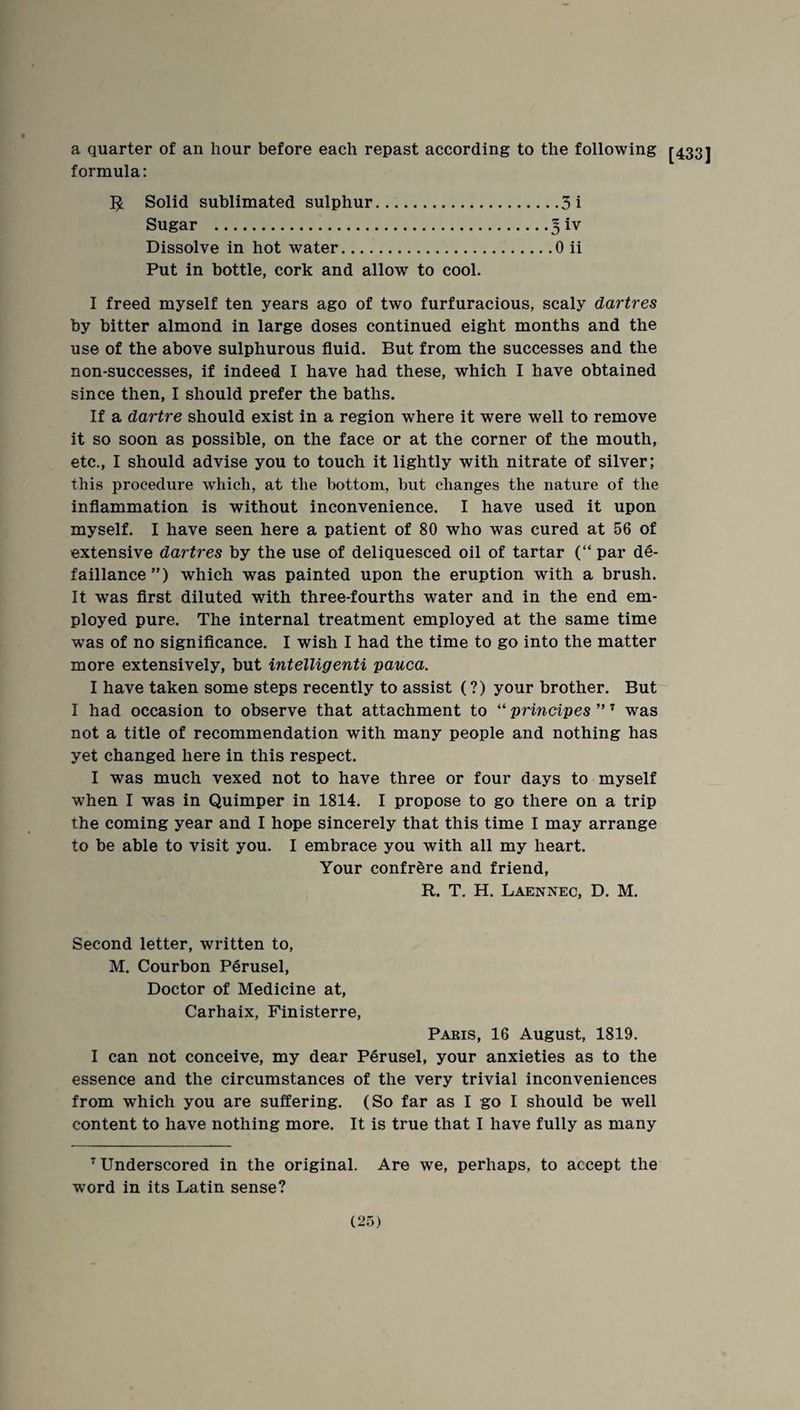 a quarter of an hour before each repast according to the following [433] formula: 5; Solid sublimated sulphur.3i Sugar . Dissolve in hot water.0 ii Put in bottle, cork and allow to cool. I freed myself ten years ago of two furfuracious, scaly dartres by bitter almond in large doses continued eight months and the use of the above sulphurous fluid. But from the successes and the non-successes, if indeed I have had these, which I have obtained since then, I should prefer the baths. If a dartre should exist in a region where it were well to remove it so soon as possible, on the face or at the corner of the mouth, etc., I should advise you to touch it lightly with nitrate of silver; this procedure which, at the bottom, but changes the nature of the inflammation is without inconvenience. I have used it upon myself. I have seen here a patient of 80 who was cured at 56 of extensive dartres by the use of deliquesced oil of tartar (“ par de- falliance”) which was painted upon the eruption with a brush. It was flrst diluted with three-fourths water and in the end em¬ ployed pure. The internal treatment employed at the same time was of no signiflcance. I wish I had the time to go into the matter more extensively, but intelligenti pauca. I have taken some steps recently to assist (?) your brother. But I had occasion to observe that attachment to “ principes ” ^ was not a title of recommendation with many people and nothing has yet changed here in this respect. I was much vexed not to have three or four days to myself when I was in Quimper in 1814. I propose to go there on a trip the coming year and I hope sincerely that this time I may arrange to be able to visit you. I embrace you with all my heart. Your confrere and friend, R. T. H. Laennec, D. M. Second letter, written to, M. Courbon Perusel, Doctor of Medicine at, Carhaix, Pinisterre, Pakis, 16 August, 1819. I can not conceive, my dear Perusel, your anxieties as to the essence and the circumstances of the very trivial inconveniences from which you are suffering. (So far as I go I should be well content to have nothing more. It is true that I have fully as many ^Underscored in the original. Are we, perhaps, to accept the word in its Latin sense?