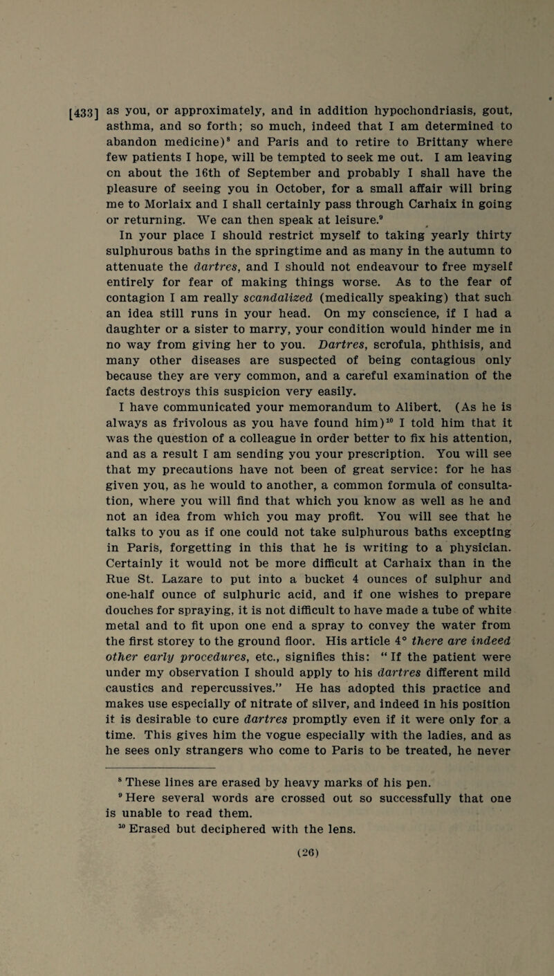 [433] you, or approximately, and in addition hypochondriasis, gout, asthma, and so forth; so much, indeed that I am determined to abandon medicine)® and Paris and to retire to Brittany where few patients I hope, will be tempted to seek me out. I am leaving on about the 16th of September and probably I shall have the pleasure of seeing you in October, for a small affair will bring me to Morlaix and I shall certainly pass through Carhaix in going or returning. We can then speak at leisure.® In your place I should restrict myself to taking yearly thirty sulphurous baths in the springtime and as many in the autumn to attenuate the dartres, and I should not endeavour to free myself entirely for fear of making things worse. As to the fear of contagion I am really scandalized (medically speaking) that such an idea still runs in your head. On my conscience, if I had a daughter or a sister to marry, your condition would hinder me in no way from giving her to you. Dartres, scrofula, phthisis, and many other diseases are suspected of being contagious only because they are very common, and a careful examination of the facts destroys this suspicion very easily. I have communicated your memorandum to Alibert. (As he is always as frivolous as you have found him)“ I told him that it was the question of a colleague in order better to fix his attention, and as a result I am sending you your prescription. You will see that my precautions have not been of great service: for he has given you, as he would to another, a common formula of consulta¬ tion, where you will find that which you know as well as he and not an idea from which you may profit. You will see that he talks to you as if one could not take sulphurous baths excepting in Paris, forgetting in this that he is writing to a physician. Certainly it would not be more difficult at Carhaix than in the Rue St. Lazare to put into a bucket 4 ounces of sulphur and one-half ounce of sulphuric acid, and if one wishes to prepare douches for spraying, it is not difficult to have made a tube of white metal and to fit upon one end a spray to convey the water from the first storey to the ground floor. His article 4° there are indeed other early procedures, etc., signifies this: “If the patient were under my observation I should apply to his dartres different mild caustics and repercussives.” He has adopted this practice and makes use especially of nitrate of silver, and indeed in his position it is desirable to cure dartres promptly even if it were only for a time. This gives him the vogue especially with the ladies, and as he sees only strangers who come to Paris to be treated, he never ® These lines are erased by heavy marks of his pen. ®Here several words are crossed out so successfully that one is unable to read them. “ Erased but deciphered with the lens.
