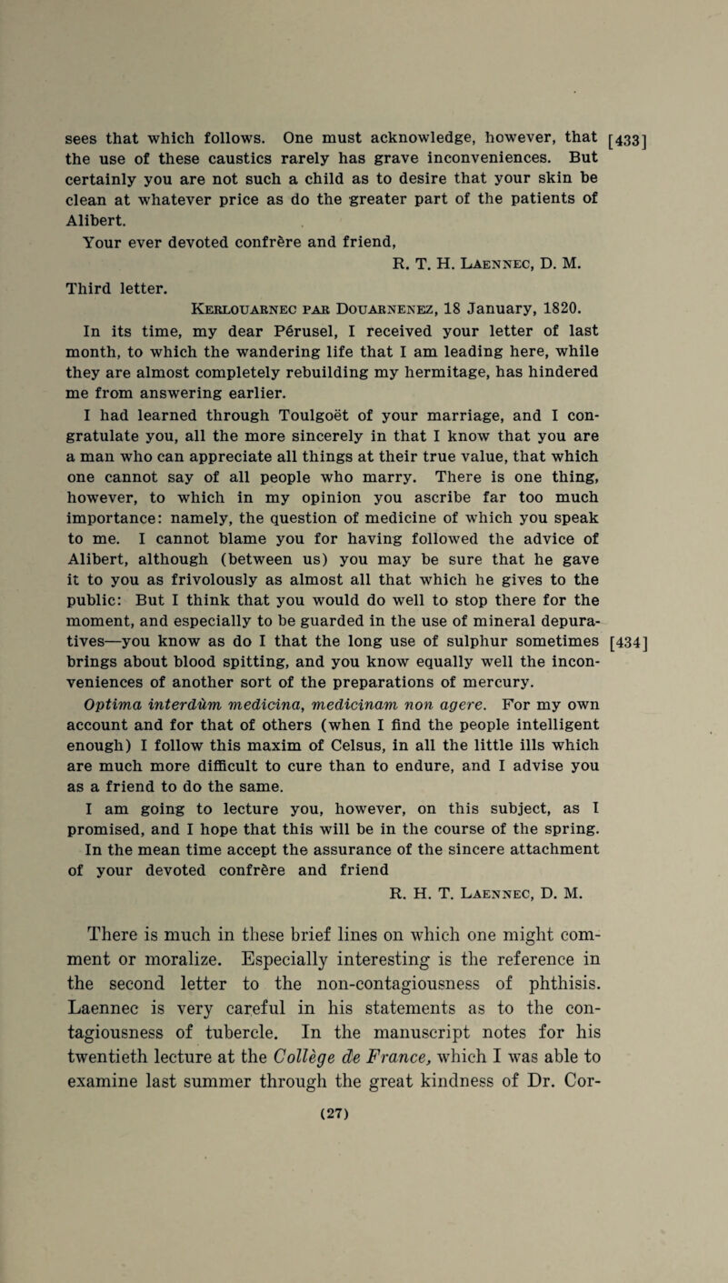 sees that which follows. One must acknowledge, however, that [433] the use of these caustics rarely has grave inconveniences. But certainly you are not such a child as to desire that your skin be clean at whatever price as do the greater part of the patients of Alibert. Your ever devoted confrere and friend, R. T. H. Laennec, D. M. Third letter. Kerlouarnec par Douarnenez, 18 January, 1820. In its time, my dear Perusel, I received your letter of last month, to which the wandering life that I am leading here, while they are almost completely rebuilding my hermitage, has hindered me from answering earlier. I had learned through Toulgoet of your marriage, and I con¬ gratulate you, all the more sincerely in that I know that you are a man who can appreciate all things at their true value, that which one cannot say of all people who marry. There is one thing, however, to which in my opinion you ascribe far too much importance: namely, the question of medicine of which you speak to me. I cannot blame you for having followed the advice of Alibert, although (between us) you may be sure that he gave it to you as frivolously as almost all that which he gives to the public: But I think that you would do well to stop there for the moment, and especially to be guarded in the use of mineral depura- tives—you know as do I that the long use of sulphur sometimes [434] brings about blood spitting, and you know equally well the incon¬ veniences of another sort of the preparations of mercury. Optima interdum medicina, medicinam non agere. For my own account and for that of others (when I find the people intelligent enough) I follow this maxim of Celsus, in all the little ills which are much more difficult to cure than to endure, and I advise you as a friend to do the same. I am going to lecture you, however, on this subject, as I promised, and I hope that this will be in the course of the spring. In the mean time accept the assurance of the sincere attachment of your devoted confrere and friend R. H. T. Laennec, D. M. There is much in these brief lines on which one might com¬ ment or moralize. Especially interesting is the reference in the second letter to the non-contagiousness of phthisis. Laennec is very careful in his statements as to the con¬ tagiousness of tubercle. In the manuscript notes for his twentieth lecture at the College de France, which I was able to examine last summer through the great kindness of Dr. Cor-