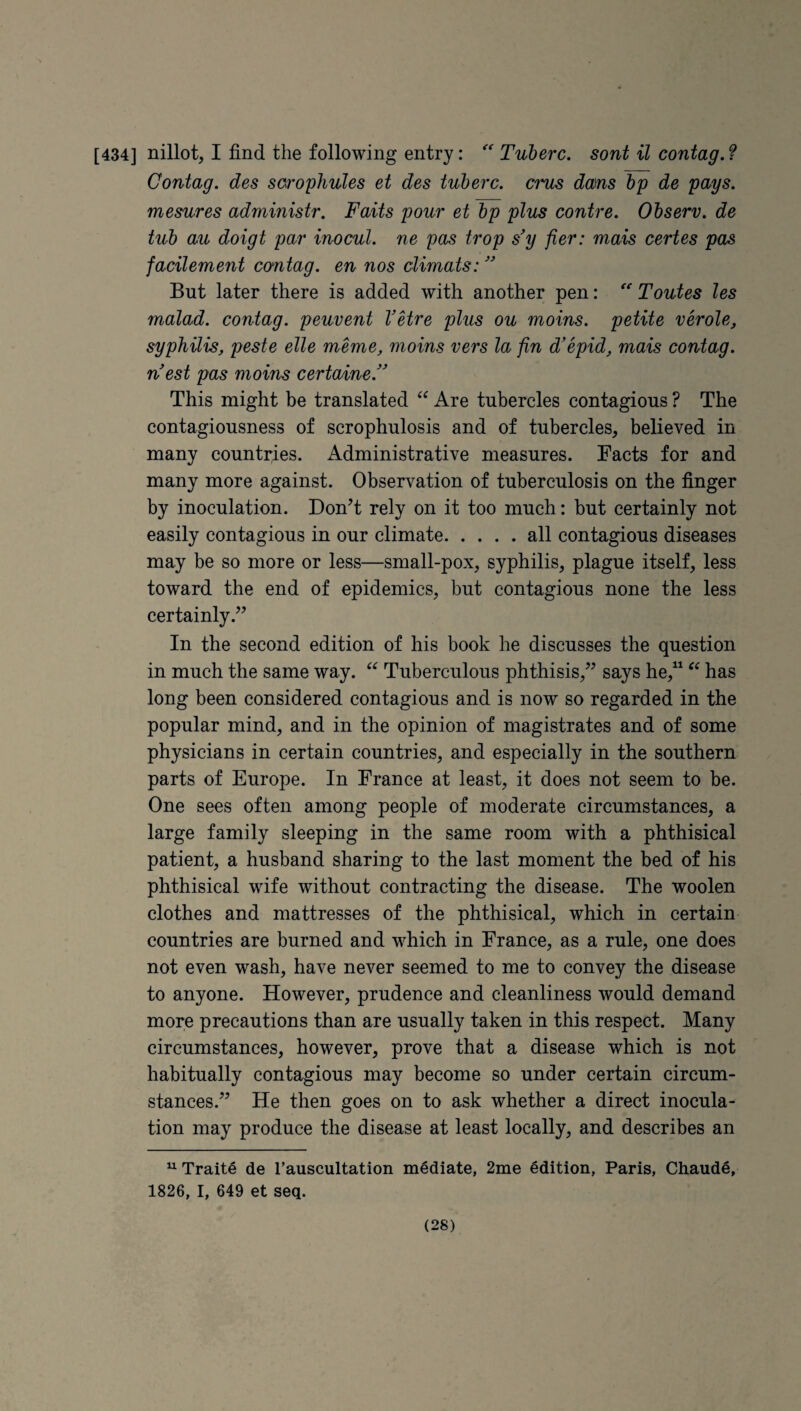[434] nillot, I find the following entry: Tuberc. sont il contag. f Contag. des sorophuUs et des tuberc. crus dam bp de pays, mesures administr. Faits pour et bp plus contre. Observ. de tub au doigt par inocul. ne pas trop s'y fier: mais certes pas facileme7it contag. eu nos climats:  But later there is added with another pen: ''' Toutes les malad. contag. peuvent VHre plus ou moins. petite verole, syphilis, peste elle meme, moins vers la fin d'epid, mais contag. n'est pas moins certaine. This might be translated Are tubercles contagious ? The contagiousness of scrophulosis and of tubercles, believed in many countries. Administrative measures. Facts for and many more against. Observation of tuberculosis on the finger by inoculation. Don’t rely on it too much: but certainly not easily contagious in our climate.all contagious diseases may be so more or less—small-pox, syphilis, plague itself, less toward the end of epidemics, but contagious none the less certainly.” In the second edition of his book he discusses the question in much the same way. “ Tuberculous phthisis,” says he,^^ has long been considered contagious and is now so regarded in the popular mind, and in the opinion of magistrates and of some physicians in certain countries, and especially in the southern parts of Europe. In France at least, it does not seem to be. One sees often among people of moderate circumstances, a large family sleeping in the same room with a phthisical patient, a husband sharing to the last moment the bed of his phthisical wife without contracting the disease. The woolen clothes and mattresses of the phthisical, which in certain countries are burned and which in France, as a rule, one does not even wash, have never seemed to me to convey the disease to anyone. However, prudence and cleanliness would demand more precautions than are usually taken in this respect. Many circumstances, however, prove that a disease which is not habitually contagious may become so under certain circum¬ stances.” He then goes on to ask whether a direct inocula¬ tion may produce the disease at least locally, and describes an ^ Traits de Tauscultation mediate, 2me Edition, Paris, Chaude, 1826, I, 649 et seq.