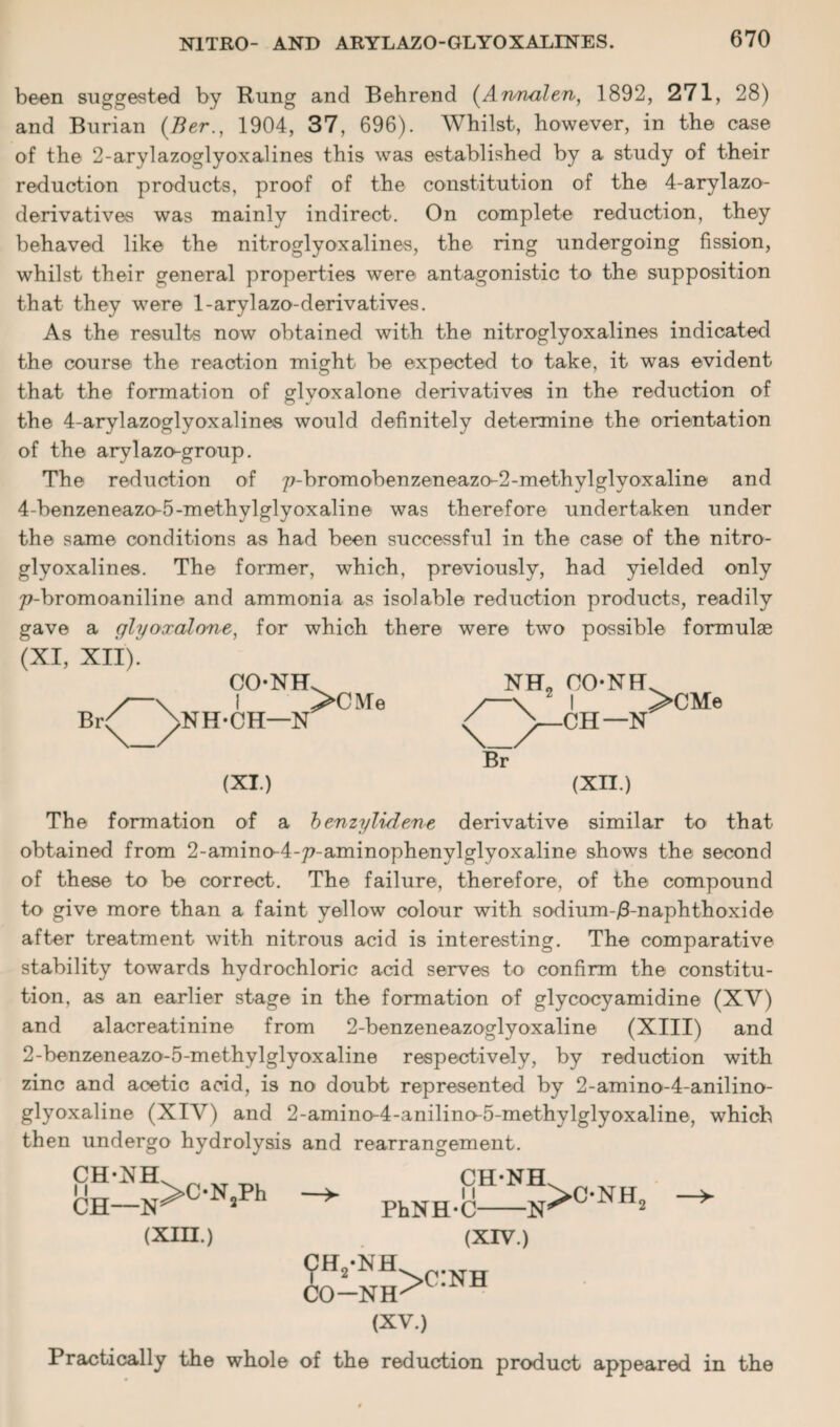 been suggested by Rung and Behrend (Annalen, 1892, 271, 28) and Burian (Ber., 1904, 37, 696). Whilst, however, in the case of the 2-arylazoglyoxalines this was established by a study of their reduction products, proof of the constitution of the 4-arylazo- derivatives was mainly indirect. On complete reduction, they behaved like the nitroglyoxalines, the ring undergoing fission, whilst their general properties were antagonistic to the supposition that they were 1-arylazo-derivatives. As the results now obtained with the nitroglyoxalines indicated the course the reaction might be expected to take, it was evident that the formation of glyoxalone derivatives in the reduction of the 4-arylazoglyoxalines would definitely determine the orientation of the arylazo-group. The reduction of p-bromobenzeneazo-2-methylglyoxaline and 4-benzeneazo-5-methylglyoxaline was therefore undertaken under the same conditions as had been successful in the case of the nitro¬ glyoxalines. The former, which, previously, had yielded only 77-bromoaniline and ammonia as isolable reduction products, readily gave a glyooralone, for which there were two possible formulae (XI, XII). CONH Br<^ ^NH-CH—N >CMe NH. OONH >CM e (XI.) (XII.) The formation of a benzylidene derivative similar to that obtained from 2-amino-4-7?-aminophenylglyoxaline shows the second of these to be correct. The failure, therefore, of the compound to give more than a faint yellow colour with sodium-/3-naphthoxide after treatment with nitrous acid is interesting. The comparative stability towards hydrochloric acid serves to confirm the constitu¬ tion, as an earlier stage in the formation of glycocyamidine (XV) and alacreatinine from 2-benzeneazoglyoxaline (XIII) and 2-benzeneazo-5-methylglyoxaline respectively, by reduction with zinc and acetic acid, is no doubt represented by 2-amino-4-anilino- glyoxaline (XIV) and 2-amino-4-anilino-5-methylglyoxaline, which then undergo hydrolysis and rearrangement. CH-XH 11 CH- .N>ON2Ph (XIII.) PhNH-C CH-NIL U >ONH, -Xs CO (XIV.) -nh>c:nh (XV.) Practically the whole of the reduction product appeared in the