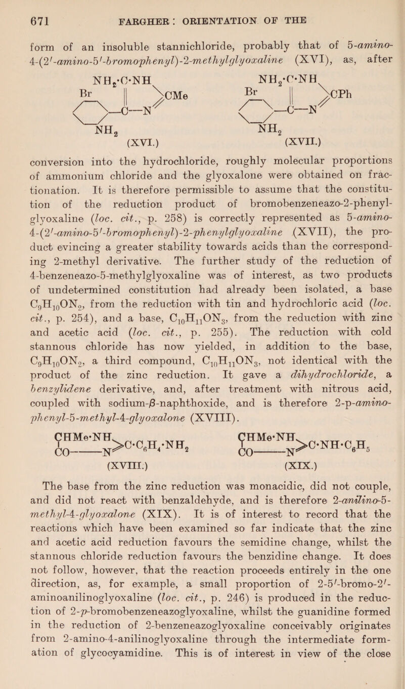 form of an insoluble stannichloride, probably that of 5-amino^ 4-(2/-amino-b1 -b romoph enyl)-2-m ethyl glyoxaline (XYI), as, after Br NHs-ONH NH2-C*NH >—C—N CMe NH, Br NH, -C—N CPh (XVI.) (XVII.) conversion into the hydrochloride, roughly molecular proportions of ammonium chloride and the glyoxalone were obtained on frac¬ tionation. It is therefore permissible to assume that the constitu¬ tion of the reduction product of bromobenzeneazo-2-phenyl- glyoxaline (loc. cit., p. 258) is correctly represented as 5-amino- 4:-(2,-amino-b,-bromophenyl)-sl-phenylglyo'xaline (XVII), the pro¬ duct evincing a greater stability towards acids than the correspond¬ ing 2-methyl derivative. The further study of the reduction of 4-benzeneazo-5-methylglyoxaline was of interest, as two1 products of undetermined constitution had already been isolated, a base C9H]0ON9, from the reduction with tin and hydrochloric acid (loc. cit., p. 254), and a base, C10H11ON3, from the reduction with zinc and acetic acid (loc. cit., p. 255). The reduction with cold stannous chloride has now yielded, in addition to the base, C9H10ON2, a third compound, CinHnON3, not identical with the product of the zinc reduction. It gave a dihydrochloride, a benzylidene derivative, and, after treatment with nitrous acid, coupled with sodium-/3-naphthoxide, and is therefore 2-p-amino- phenyl-b-methyl-^-glyoxalone (XVIII). CHMe-NH CO--N >OC6H4-NH2 (XVIII.) (fHMe-NH CO-N >C-NH-C6H 5 (XIX.) The base from the zinc reduction was monacidic, did not couple, and did not react with benzaldehyde, and is therefore %anilinoJb- mcthylA-glyoxalone (XIX). It is of interest to record that the reactions which have been examined so far indicate that the zinc and acetic acid reduction favours the semidine change, whilst the stannous chloride reduction favours the benzidine change. It does not follow, however, that the reaction proceeds entirely in the one direction, as, for example, a small proportion of 2-5/-bromo-2/- aminoanilinoglyoxaline (loc. cit., p. 246) is produced in the reduc¬ tion of 2-pubromobenzeneazoglyoxaline, whilst the guanidine formed in the reduction of 2-benzeneazoglyoxaline conceivably originates from 2-amino-4-anilinoglyoxaline through the intermediate form¬ ation of glycocyamidine. This is of interest in view of the close