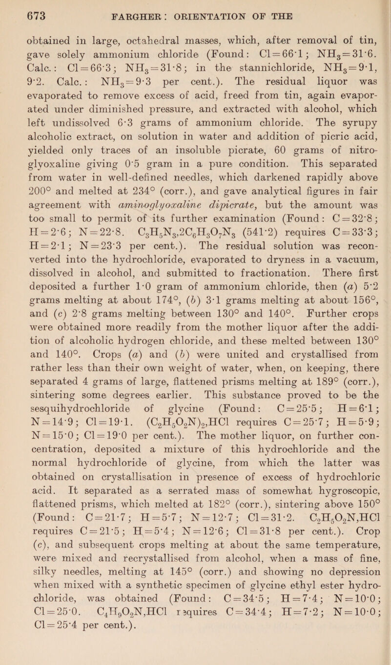 obtained in large, octahedral masses, which, after removal of tin, gave solely ammonium chloride (Found: Cl = 66'l; NH3 = 31'6. Calc.: Cl — 66'3; NH3 = 31*8; in the stannichloride, NH3 = 9,1, 9‘2. Calc.: NHS=9*3 per cent.). The residual liquor was evaporated to' remove excess of acid, freed from tin, again evapor¬ ated under diminished pressure, and extracted with alcohol, which left undissolved 6*3 grams of ammonium chloride. The syrupy alcoholic extract, on solution in water and addition of picric acid, yielded only traces of an insoluble pier ate, 60 grams of nitro- glyoxaline giving 0'5 gram in a pure condition. This separated from water in well-defined needles, which darkened rapidly above 200° and melted at 234° (corr.), and gave analytical figures in fair agreement with aminoglyoxaline dipicrate, but the amount was too small to permit of its further examination (Found: C = 32'8; H = 2 ‘ 6 ; N = 22-8. CSH5N8,2C6HS07NS (541*2) requires C = 33‘3; II = 2• 1 ; N = 23'3 per cent.). The residual solution was recon¬ verted into the hydrochloride, evaporated to dryness in a vacuum, dissolved in alcohol, and submitted to fractionation. There first deposited a further 1*0 gram of ammonium chloride, then (a) 5'2 grams melting at about 174°, (6) 3-1 grams melting at about 156°, and (c) 2*8 grams melting between 130° and 140°. Further crops were obtained more readily from the mother liquor after the addi¬ tion of alcoholic hydrogen chloride, and these melted between 130° and 140°. Crops (a) and (b) were united and crystallised from rather less than their own weight of water, when, on keeping, there separated 4 grams of large, flattened prisms melting at 189° (corr.), sintering some degrees earlier. This substance proved to be the sesquihydrochloride of glycine (Found: C = 25'5; H = 6T; N = 14‘9; Cl = 19*l. (C2H562N)2,HC1 requires C = 25'7; 11 = 5*9; N = 15‘0; Cl = 19'0 per cent.). The mother liquor, on further con¬ centration, deposited a mixture of this hydrochloride and the normal hydrochloride of glycine, from which the latter was obtained on crystallisation in presence of excess of hydrochloric acid. It separated as a serrated mass of somewhat hygroscopic, flattened prisms, which melted at 182° (corr.), sintering above 150° (Found: C = 21*7; 11 = 5-7; N = 12*7; Cl = 31*2. C2H502N,HC1 requires C = 215; 11 = 5*4; N = 12’6; Cl = 31*8 per cent.). Crop (c), and subsequent crops melting at about the same temperature, were mixed and recrystallised from alcohol, when a mass of fine, silky needles, melting at 145° (corr.) and showing no depression when mixed with a synthetic specimen of glycine ethyl ester hydro¬ chloride, was obtained (Found: C = 34*5; 11 = 7*4; N = 10‘0; Cl = 25-0. C4H902N,HC1 rsquires C = 34*4; 11 = 7*2; N = 10*0; C'l=25*4 per cent.).