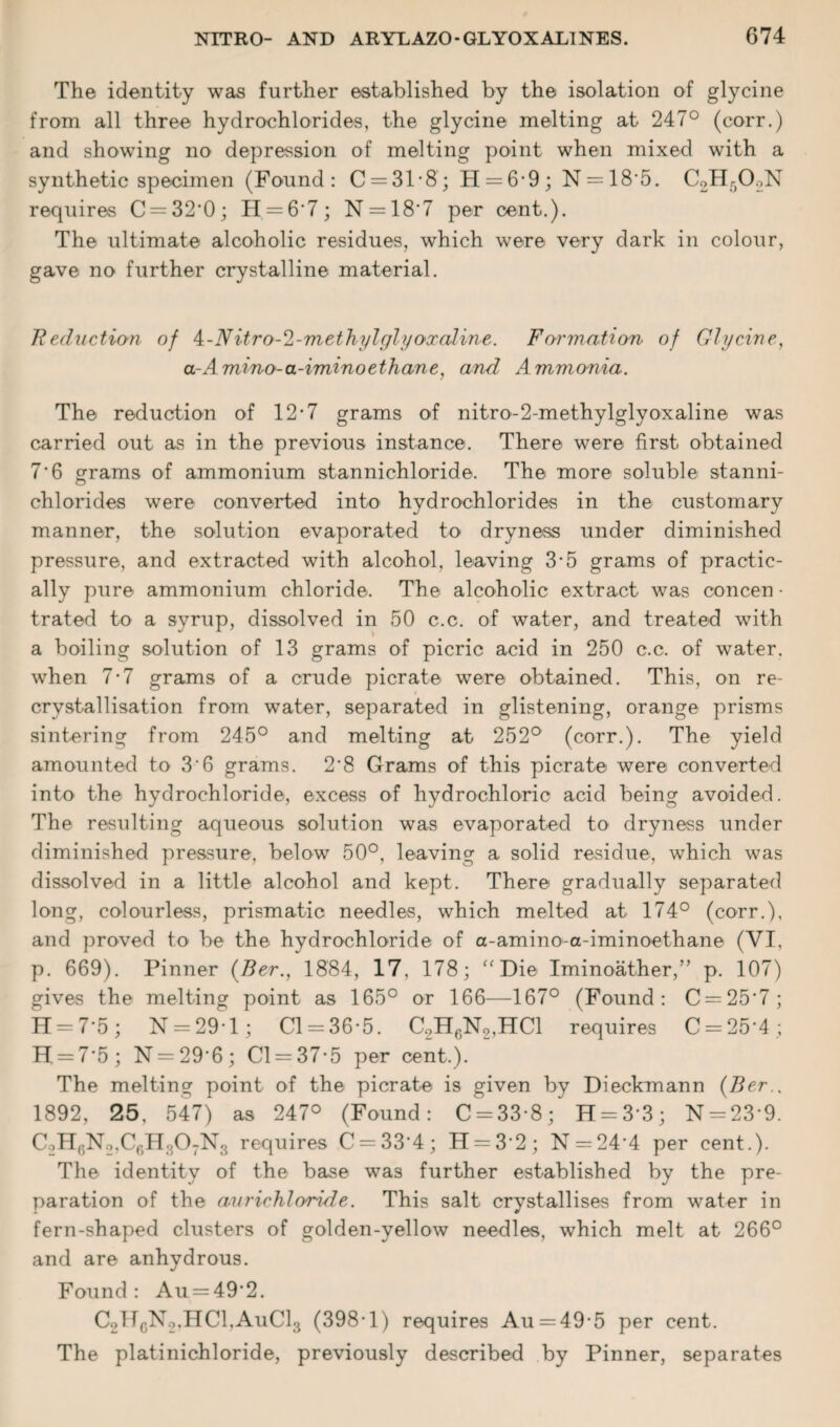 The identity was further established by the isolation of glycine from all three hydrochlorides, the glycine melting at 247° (corr.) and showing no depression of melting point when mixed with a synthetic specimen (Found: C = 31’8; H = 6’9; N = 18‘5. C2H50.,N requires C = 32'0; H = 6‘7; N = 18'7 per cent.). The ultimate alcoholic residues, which were very dark in colour, gave no further crystalline material. Reduction of k-Nitro-2-methylglyoxcdi/ne. Formation of Glycine, a-Amino-a-iminoethane, and Ammonia. The reduction of 12’7 grams of nitro-2-methylglyox aline was carried out as in the previous instance. There were first obtained 7’6 grams of ammonium stannichloride. The more soluble stanni- chlorides were converted into hydrochlorides in the customary manner, the solution evaporated to dryness under diminished pressure, and extracted with alcohol, leaving 3-5 grams of practic¬ ally pure ammonium chloride. The alcoholic extract was concen • trated to a syrup, dissolved in 50 c.c. of water, and treated with a boiling solution of 13 grams of picric acid in 250 c.c. of water, when 7-7 grams of a crude picrate were obtained. This, on re- crystallisation from water, separated in glistening, orange prisms sintering from 245° and melting at 252° (corr.). The yield amounted to 36 grams. 2'8 Grams of this picrate were converted into the hydrochloride, excess of hydrochloric acid being avoided. The resulting aqueous solution was evaporated to dryness under diminished pressure, below 50°, leaving a solid residue, which was dissolved in a little alcohol and kept. There gradually separated long, colourless, prismatic needles, which melted at 174° (corr.), and proved to be the hydrochloride of a-amino-a-iminoethane (VI, p. 669). Pinner (Ber., 1884, 17. 178; “Die Iminoather,” p. 107) gives the melting point as 165° or 166—167° (Found: C = 25'7; H = 7*5; N = 29 • 1; Cl-36’5. C.2H6N2,HC1 requires C = 25'4; H = 7’5 ; N = 29'6 ; Cl = 37’5 per cent.). The melting point of the picrate is given by Dieckmann {Ber.. 1892, 25, 547) as 247° (Found: C = 33’8; H = 3’3; N = 23’9. C2H6N2,C6H307N3 requires C = 33'4; H = 3'2; N —24’4 per cent.). The identity of the base was further established by the pre¬ paration of the avrichloride. This salt crystallises from water in fern-shaped clusters of golden-yellow needles, which melt at 266° and are anhydrous. Found: Au = 49'2. C2TfcN2,HCl,AuCl3 (398-1) requires Au = 49’5 per cent. The platinichloride, previously described by Pinner, separates