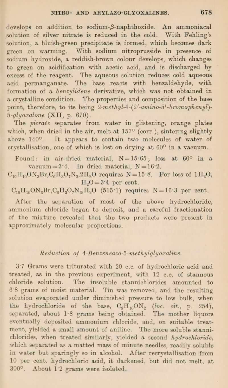 develops on addition to sodium-/3-naphthoxide. An ammoniacal solution of silver nitrate is reduced in the cold. With Fehling’s solution, a bluish-green precipitate is formed, which becomes dark green on warming. With sodium nitroprusside in presence of sodium hydroxide, a reddish-brown colour develops, which changes to green on acidification with acetic acid, and is discharged by excess of the reagent. The aqueous solution reduces cold aqueous acid permanganate. The base reacts with benzaldehyde, with formation of a benzylidene derivative, which was not obtained in a crystalline condition. The properties and composition of the base point, therefore, to its being 2-methyl-4:-(2,-amino-5l-bromophenyl)- d-glyoxalone (XII, p. 670). The picrate separates from water in glistening, orange plates which, when dried in the air, melt at 157° (corr.), sintering slightly above 140°. It appears to contain two molecules of water of crystallisation, one of which is lost on drying at 60° in a vacuum. Found: in air-dried material, N = 15*65; loss at 60° in a vacuum =3’4. In dried material, N = 16'2. CjoTIioONgBrjCgHgO-rNg^HgO requires N = 15*8. For loss of 1H20, H20 = 3'4 per cent. C10H10ON3Br,C6H3O7N3,H2O (5151) requires N = 16-3 per cent. After the separation of most of the above hydrochloride, ammonium chloride began to deposit, and a careful fractionation of the mixture revealed that the two products were present in approximately molecular proportions. Reduction of 4-Benzeneazo-5-methylglyoxaline. 3'7 Grams were triturated with 20 c.c. of hydrochloric acid and treated, as in the previous experiment, with 12 c.c. of stannous chloride solution. The insoluble stannichlorides amounted to 6'8 grams of moist material. Tin was removed, and the resulting solution evaporated under diminished pressure to low bulk, when the hydrochloride of the base, C9H]0ON2 (loc. cit., p. 254), separated, about 1-8 grams being obtained. The mother liquors eventually deposited ammonium chloride, and, on suitable treat¬ ment, yielded a small amount of aniline. The more soluble stanni¬ chlorides, when treated similarly, yielded a second hydrochloride, which separated as a matted mass of minute needles, readily soluble in water but sparingly so in alcohol. After recrystallisation from 10 per cent, hydrochloric acid, it darkened, but did not melt, at 300°. About 1‘2 grams were isolated.