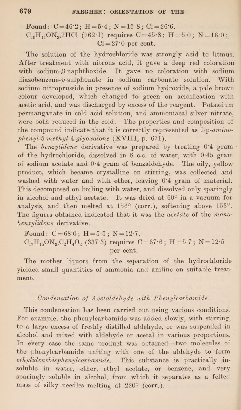 Found: 0 = 46-2; H = 5-4; N = 15*8; 01 = 26-6. C10H11ON8,2HC1 (262-1) requires 0 = 45-8; H = 5‘0; N = 16-0; Cl = 270 per cent. The solution of the hydrochloride was strongly acid to litmus. After treatment with nitrous acid, it gave a deep red coloration with sodium-/3-naphthoxide. It gave no coloration with sodium diazobenzene-p-sulphonate in sodium carbonate solution. With sodium nitroprusside in presence of sodium hydroxide, a pale brown colour developed, which changed to green on acidification with acetic acid, and was discharged by excess of the reagent. Potassium permanganate in cold acid solution, and ammoniacal silver nitrate, were both reduced in the cold. The properties and composition of the compound indicate that it is correctly represented as 2-p -amino- 'phenyl-'o-methyl-k.-glyoxalone (XVIII, p. 671). The benzylidene derivative was prepared by treating 0*4 gram of the hydrochloride, dissolved in 8 c.c. of water, with 0*45 gram of sodium acetate and 0-4 gram of benzaldehyde. The oily, yellow product, which became crystalline on stirring, was collected and washed with water and with ether, leaving 0*4 gram of material. This decomposed on boiling with water, and dissolved only sparingly in alcohol and ethyl acetate. It was dried at 60° in a vacuum for analysis, and then melted at 156° (corr.), softening above 153°. The figures obtained indicated that it was the acetate of the mono- benzylidene derivative. Found: C = 68'0; H = 5'5; N = 12-7. C17H150Ns,C2H402 (337-3) requires C = 67-6; n = 5'7; N = 12*5 per cent. The mother liquors from the separation of the hydrochloride yielded small quantities of ammonia and aniline on suitable treat¬ ment. Condensation, of Acetaldehyde with Phenylcarbamide. This condensation has been carried out using various conditions. For example, the phenylcarbamide was added slowly, with stirring, to a large excess of freshly distilled aldehyde, or was suspended in alcohol and mixed with aldehyde or acetal in various proportions. In every case the same product was obtained—two' molecules of the phenylcarbamide uniting with one of the aldehyde to form ethy lid eneb isphenyl curb amide. This substance is practically in¬ soluble in water, ether, ethyl acetate, or benzene, and very sparingly soluble in alcohol, from which it separates as a felted mass of silky needles melting at 220° (corr.).