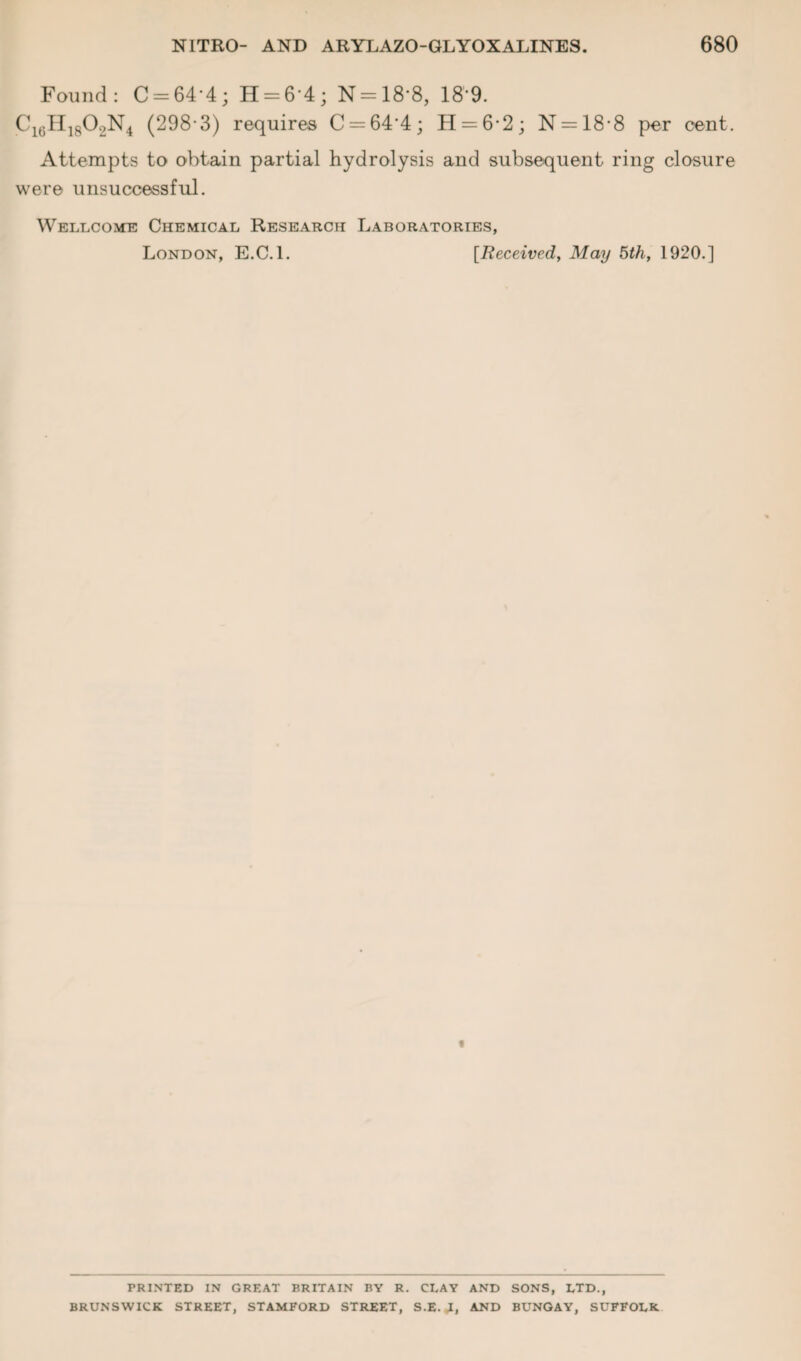 Found: C-64‘4; H = 6’4; N = 18*8, 18*9. C16H1802N4 (298 3) requires C = 64’4; H = 6'2; N = 18‘8 per cent. Attempts to obtain partial hydrolysis and subsequent ring closure were unsuccessful. Wellcome Chemical Research Laboratories, London, E.C.l. [Received, May 5th, 1920.] PRINTED IN GREAT BRITAIN BY R. CLAY AND SONS, LTD., BRUNSWICK STREET, STAMFORD STREET, S.E. J, AND BUNGAY, SUFFOLK