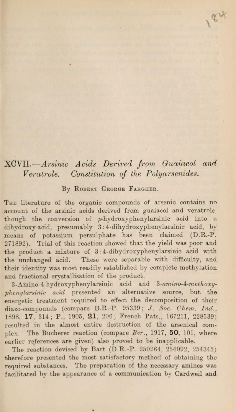 XCVIL—Arsinic Acids Derived from Guaiacol and. Veratrole. Constitution of the Poly arsenides. By Robert George Fargher. The literature of the organic compounds of arsenic contains no account of the arsinic acids derived from guaiacol and veratrole though the conversion of ^hydroxyphenylarsinic acid into a dihydroxy-acid, presumably 3 :4-dihydroxyphenylarsinic acid, by means of potassium persulphate has been claimed (D.R.-P. 271892). Trial of this reaction showed that the yield was poor and the product a mixture of 3:4-dihydroxyphenylarsinic acid with the unchanged acid. These were separable with difficulty, and their identity was most readily established by complete methylation and fractional crystallisation of the product. 3-Amino-4-hydroxyphenylarsinic acid and 3-aminoA-methoxy- phenylarsinic acid presented an alternative source, but the energetic treatment required to effect the decomposition of their diazo-compounds (compare D.R.-P. 95339; J. Soc. Chem. Ind., 1898, 17, 314; P., 1905, 21. 206; French Pats., 167211, 228539) resulted in the almost entire destruction of the arsenical com¬ plex. The Bucherer reaction (compare Ber1917, 50, 101, where earlier references are given) also proved to be inapplicable. The reaction devised by Bart (D.R.-P. 250264, 254092, 254345) therefore presented the most satisfactory method of obtaining the required substances. The preparation of the necessary amines was facilitated by the appearance of a communication by Cardwed and