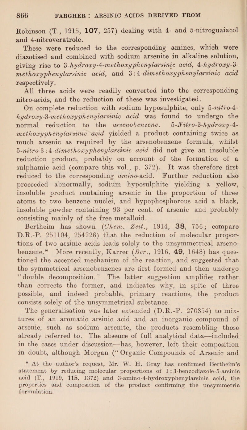 Robinson (T., 1915, 107, 257) dealing with 4- and 5-nitroguaiacol and 4-nitroveratrole. These were reduced to the corresponding amines, which were diazotised and combined with sodium arsenite in alkaline solution, giving rise to 3-hydroxy-^-methoxyphenylarsmic acid, k-hydroxy-3- methoxyphenylarsinic acid, and 3 ■A-dimethoxyphenylarsinic acid respectively. All three acids were readily converted into the corresponding nitro-acids, and the reduction of these was investigated. On complete reduction with sodium hyposulphite, only 3-nitro-4- hydroxy-3-methoxyphenylarsinic acid was found to undergo the normal reduction to the arsenobenzene. h-Nitro-3-hydroxy-^- methoxyphenylarsinic acid yielded a product containing twice as much arsenic as required by the arsenobenzene formula, whilst b-nitro-3 ■A-dimethoxyphenylarsinic acid did not give an insoluble reduction product, probably on account of the formation of a sulphamic acid (compare this vol., p. 372). It was therefore first reduced to the corresponding amino-acid. Further reduction also proceeded abnormally, sodium hyposulphite yielding a yellow, insoluble product containing arsenic in the proportion of three atoms to two benzene nuclei, and hypophosphorous acid a black, insoluble powder containing 93 per cent, of arsenic and probably consisting mainly of the free metalloid. Bertheim has shown (Chem. Zeit., 1914, 38, 756; compare D.R.-P. 251104, 254226) that the reduction of molecular propor¬ tions of two arsinic acids leads solely to the unsymmetrical arseno¬ benzene.* More recently, Karrer (7ier., 1916, 49, 1648) has ques¬ tioned the accepted mechanism of the reaction, and suggested that the symmetrical arsenobenzenes are first formed and then undergo “double decomposition A The latter suggestion amplifies rather than corrects the former, and indicates why, in spite of three possible, and indeed probable, primary reactions, the product consists solely of the unsymmetrical substance. The generalisation was later extended (D.R.-P. 270354) to mix¬ tures of an aromatic arsinic acid and an inorganic compound of arsenic, such as sodium arsenite, the products resembling those already referred to. The absence of full analytical data—included in the cases under discussion—has, however, left their composition in doubt, although Morgan (“ Organic Compounds of Arsenic and * At the author’s request, Mr. W. H. Gray has confirmed Bertheim’s statement by reducing molecular proportions of 1 : 3-benzodiazole-5-arsinic acid (T., 1919, 115, 1372) and 3-amino-4-hydroxyphenylarsinic acid, the properties and composition of the product confirming the unsymmetric formulation.