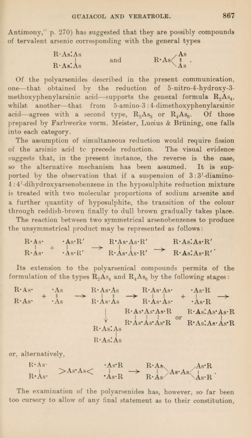 Antimony,’ p. 270) has suggested that they are possibly compounds of tervalent arsenic corresponding with the general types R*As!As /As I and R*As<; H R*As!As \As Of the polyarsenides described in the present communication, one—that obtained by the reduction of 5-nitro-4-hydroxy-3- methoxyphenylarsinic acid—supports the general formula R2As4, whilst another—that from 5-amino-3 :4-dimethoxyphenylarsinic acid—agrees with a second type, R2As3 or R4As6. Of those prepared by Farbwerke vorm. Meister, Lucius & Braining, one falls into each category. The assumption of simultaneous reduction would require fission of the arsinic acid tc precede reduction. The visual evidence suggests that, in the present instance, the reverse is the case, so the alternative mechanism has been assumed. It is sup¬ ported by the observation that if a suspension of 3: S'-diamino- 4 :4/-dihydroxyarsenobenzene in the hyposulphite reduction mixture is treated with two molecular proportions of sodium arsenite and a further quantity of hyposulphite, the transition of the colour through reddish-brown finally to dull brown gradually takes place. The reaction between two symmetrical arsenobenzenes to produce the unsymmetrical product may be represented as follows: R*As* *As*R' R*As*As*R' R*As!As*R' I 4- I —^ I I — R*As* *As*R' R*As*As*R R*As!As*R' Its extension to the polyarsenical compounds permits of the formulation of the types R2As4 and R4As6 by the following stages: R* As* R* As* 4- ■As ll ■As or, alternatively, H* As* R* As* R* As*As I it R* As* As R* AsiAs I R*AsIAs R* As* As* I I R* As* As* •As*R 4- I — • As*R R'As'As’As'R R*As!As’As*R I I or R’As*As*As*R R*As!As*As*R >As*As< • As*R I *As*R R*Asx As*R _ I /As*Asn i R*As xAs*R I he examination of the polyarsenides has, however, so far been too cursory to allow of any final statement as to their constitution,