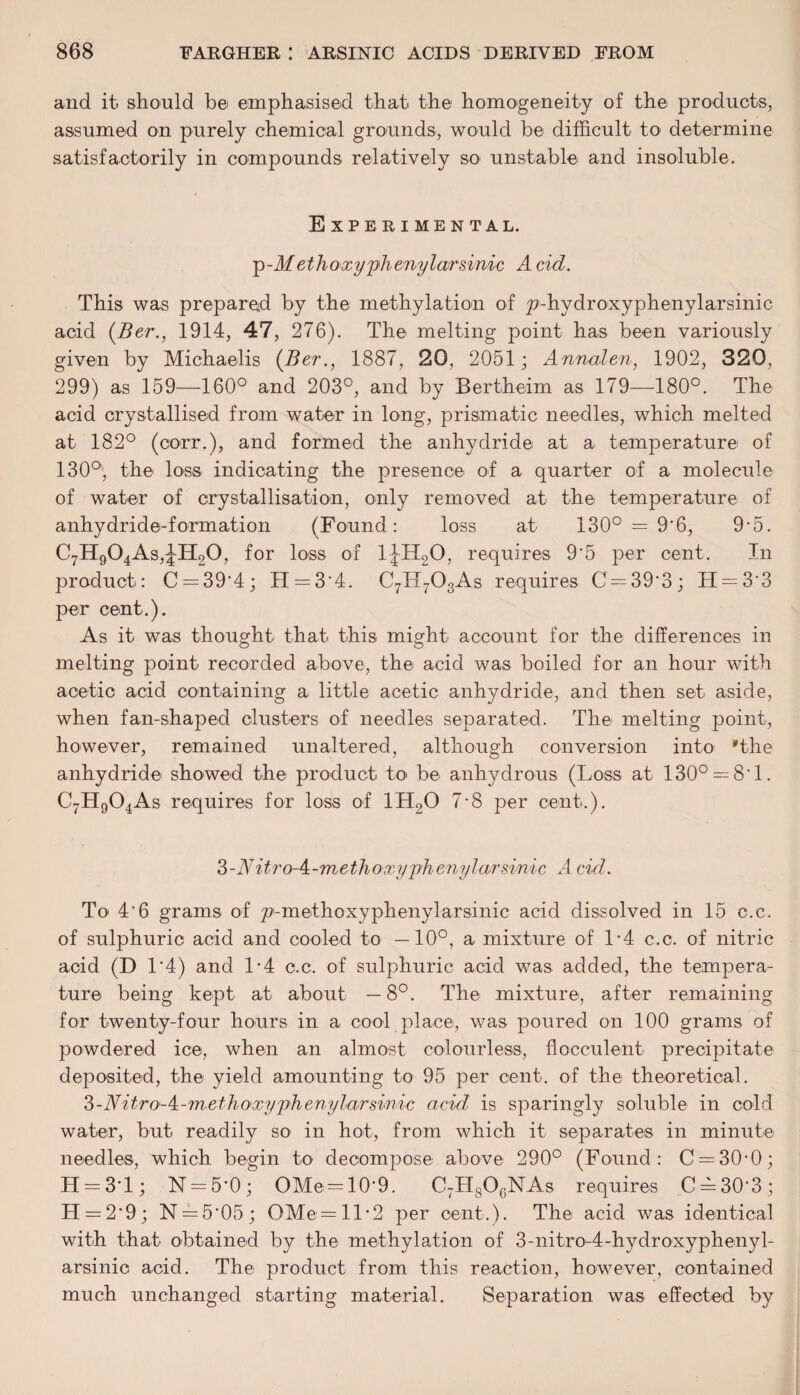 and it should b© emphasised that the homogeneity of the products, assumed on purely chemical grounds, would be difficult to> determine satisfactorily in compounds relatively so unstable and insoluble. Experimental. p-M ethoxy phenylarsinic A cid. This was prepared by the methylation of ^-hydroxyphenylarsinic acid (Ber., 1914, 47, 276). The melting point has been variously given by Michaelis (Ber., 1887, 20, 2051; Annalen, 1902, 320, 299) as 159—160° and 203°, and by Bertheim as 179—180°. The acid crystallised from water in long, prismatic needles, which melted at 182° (corr.), and formed the anhydride at a temperature of 130°, the loss indicating the presence of a quarter of a molecule of water of crystallisation, only removed at the temperature of anhydride-formation (Found: loss at 130° = 9'6, 9-5. C7H904As,JH20, for loss of 1JH20, requires 9‘5 per cent. In product: C = 39'4; H = 3‘4. C7IL703As requires C = 39‘3; H = 3'3 per cent.). As it was thought that this might account for the differences in melting point recorded above, the acid was boiled for an hour with acetic acid containing a little acetic anhydride, and then set aside, when fan-shaped clusters of needles separated. The melting point, however, remained unaltered, although conversion into 'the anhydride showed the product to be anhydrous (Loss at 130° — 8'1. C7H904As requires for loss of 1H20 7-8 per cent.). S-Nitro-A-methoxyphenylarsmic A cid. To 4'6 grams of p-methoxyphenylarsinic acid dissolved in 15 c.c. of sulphuric acid and cooled to —10°, a mixture of 1*4 c.c. of nitric acid (D 1‘4) and L4 c.c. of sulphuric acid was added, the tempera¬ ture being kept at about —8°. The mixture, after remaining for twenty-four hours in a cool place, was poured on 100 grams of powdered ice, when an almost colourless, flocculent precipitate deposited, the yield amounting to 95 per cent, of the theoretical. ?>-Nitro-k-methoxyphenylarsinic acid, is sparingly soluble in cold water, but readily so in hot, from which it separates in minute needles, which begin to decompose above 290° (Found: C = 30-0; H = 3T; N = 5’0; OMe = 10‘9. C7H806NAs requires C^30'3; H = 2*9; N = 5*05; OMe=ll*2 per cent.). The acid was identical with that obtained by the methylation of 3-nitro-4-hydroxyphenyl- arsinic acid. The product from this reaction, however, contained much unchanged starting material. Separation was effected by