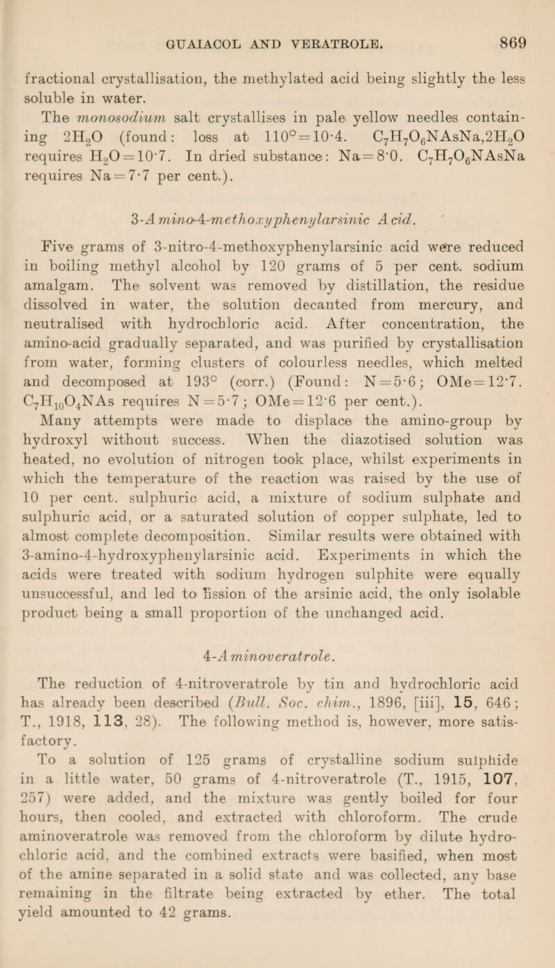 fractional crystallisation, the methylated acid being slightly the less soluble in water. The monosodium salt crystallises in pale yellow needles contain¬ ing 2H20 (found: loss at 110°=10-4. C7H70cNAsNa,2H20 requires H2O = 10'7. In dried substance: Na=8'0. C7H706NAsNa requires Na = 7-7 per cent.). 3-4. mvnoxA-methoxyphenylarsinic A cid. Five grams of 3-nitro-4-methoxyphenylarsinic acid were reduced in boiling methyl alcohol by 120 grams of 5 per cent, sodium amalgam. The solvent was removed by distillation, the residue dissolved in water, the solution decanted from mercury, and neutralised with hydrochloric acid. After concentration, the amino-acid gradually separated, and was purified by crystallisation from water, forming clusters of colourless needles, which melted and decomposed at 193° (corr.) (Found: N = 5*6; OMe=12'7. C7H10O4NAs requires N = 5-7; OMe = 12‘6 per cent.). Many attempts were made to displace the amino-group by hydroxyl without success. When the diazotised solution was heated, no evolution of nitrogen took place, whilst experiments in which the temperature of the reaction was raised by the use of 10 per cent, sulphuric acid, a mixture of sodium sulphate and sulphuric acid, or a saturated solution of copper sulphate, led to almost complete decomposition. Similar results were obtained with 3-amino-4-hydroxyphenylarsinic acid. Experiments in which the acids were treated with sodium hydrogen sulphite were equally unsuccessful, and led to hssion of the arsinic acid, the only isolable product being a small proportion of the unchanged acid. 4-A mino-veratrole. The reduction of 4-nitroveratrole by tin and hydrochloric acid has already been described (B-ull. Soc. chim., 1896, [iii], 15, 646; T., 1918, 113, 28). The following method is, however, more satis¬ factory. To a solution of 125 grams of crystalline sodium sulphide in a little water, 50 grams of 4-nitroveratrole (T., 1915, 107, 257) were added, and the mixture was gently boiled for four hours, then cooled, and extracted with chloroform. The crude aminoveratrole was removed from the chloroform by dilute hydro¬ chloric acid, and the combined extracts were basified, when most of the amine separated in a solid state and was collected, anv base remaining in the filtrate being extracted by ether. The total yield amounted to 42 grams.