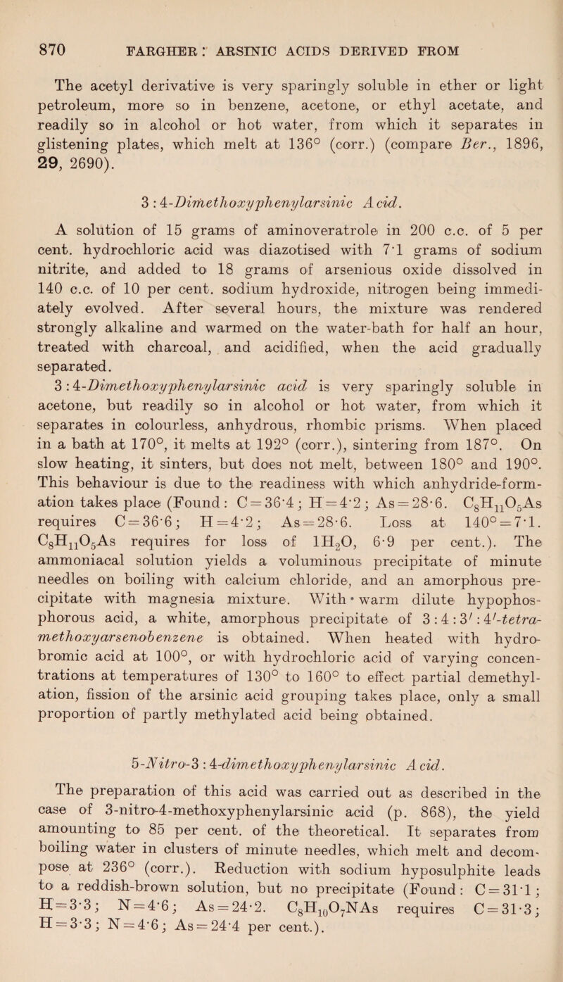 The acetyl derivative is very sparingly soluble in ether or light petroleum, more SO' in benzene, acetone, or ethyl acetate, and readily so in alcohol or hot water, from which it separates in glistening plates, which melt at 136° (corr.) (compare Ber.} 1896, 29, 2690). 3 : k-Dimethoxyphenylarsinic A cid. A solution of 15 grams of aminoveratrole in 200 c.c. of 5 per cent, hydrochloric acid was diazotised with 7'1 grams of sodium nitrite, and added to* 18 grams of arsenious oxide dissolved in 140 c.c. of 10 per cent, sodium hydroxide, nitrogen being immedi¬ ately evolved. After several hours, the mixture was rendered strongly alkaline and warmed on the water-bath for half an hour, treated with charcoal, and acidified, when the acid gradually separated. 3: k-Dimethoxy'phenylarsinic acid is very sparingly soluble in acetone, but readily so in alcohol or hot water, from which it separates in colourless, anhydrous, rhombic prisms. When placed in a bath at 170°, it melts at 192° (corr.), sintering from 187°. On slow heating, it sinters, but does not melt, between 180° and 190°. This behaviour is due to the readiness with which anhydride-form¬ ation takes place (Found: C = 36‘4; H = 4'2; As = 28*6. C8Hn05As requires C = 36'6; H=4-2; As . = 28* 6. Loss at 140° = 7*1. C8Hn05As requires for loss of 1H20, 6-9 per cent.). The ammoniacal solution yields a voluminous precipitate of minute needles on boiling with calcium chloride, and an amorphous pre¬ cipitate with magnesia mixture. With * warm dilute hypophos- phorous acid, a white, amorphous precipitate of 3 :4 :3': k'-tetrar methoxyarsenobenzene is obtained. When heated with hydro- bromic acid at 100°, or with hydrochloric acid of varying concen¬ trations at temperatures of 130° to 160° to effect partial demethyl- ation, fission of the arsinic acid grouping takes place, only a small proportion of partly methylated acid being obtained. 5-Nitro-3: 4-dimethoxyphemjlarsinic A cid. The preparation of this acid was carried out as described in the case of 3-nitro^4-methoxypheny 1 arsinic acid (p. 868), the yield amounting to 85 per cent, of the theoretical. It separates from boiling water in clusters of minute needles, which melt and decom- pose at 236° (corr.). Reduction with sodium hyposulphite leads to a reddish-brown solution, but no precipitate (Found: C = 31T; H = 3-3; 1ST = 4*6; As = 24-2. C8H10O7NAs requires C = 31'3; H = 3’3; N = 4'6; As = 24'4 per cent.).