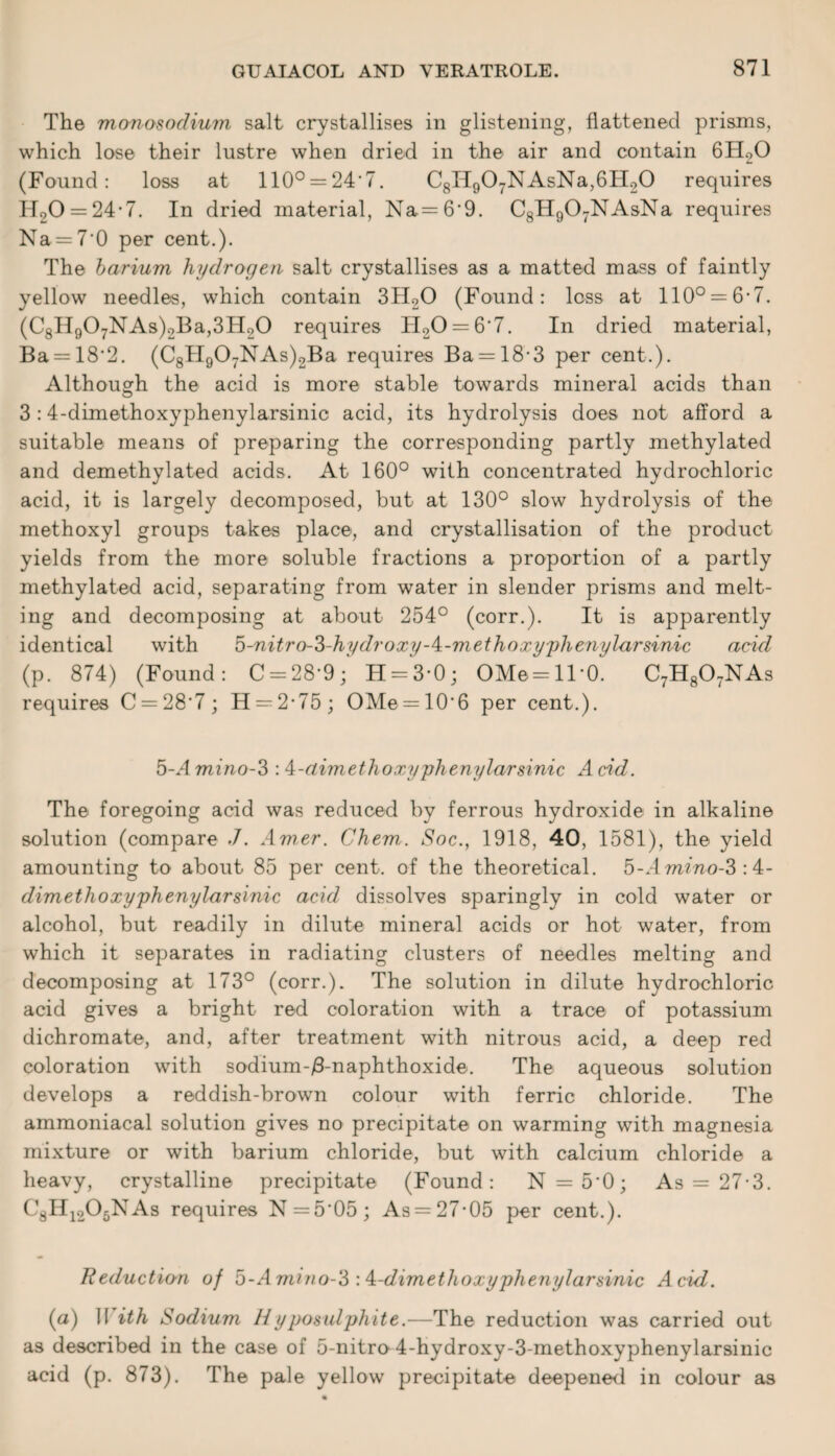 The monosodium salt crystallises in glistening, flattened prisms, which lose their lustre when dried in the air and contain 6H20 (Found: loss at 110° = 24'7. C8IT907NAsNa,6H20 requires H20 = 24*7. In dried material, Na.= 6'9. C8H907NAsNa requires Na = 7’0 per cent.). The barium hydrogen salt crystallises as a matted mass of faintly yellow needles, which contain 3H20 (Found: loss at 110° = 6-7. (C8H907NAs)2Ba,3H20 requires TI20 = 6'7. In dried material, Ba = 18'2. (C8H907NAs)2Ba requires Ba = 183 per cent.). Although the acid is more stable towards mineral acids than 3 :4-dimethoxyphenylarsinic acid, its hydrolysis does not afford a suitable means of preparing the corresponding partly methylated and demethylated acids. At 160° with concentrated hydrochloric acid, it is largely decomposed, but at 130° slow hydrolysis of the methoxyl groups takes place, and crystallisation of the product yields from the more soluble fractions a proportion of a partly methylated acid, separating from water in slender prisms and melt¬ ing and decomposing at about 254° (corr.). It is apparently identical with 5-nitro-3-hydroxy-4:-methoxyphenylarsinic acid (p. 874) (Found: C = 28'9; H = 3*0; OMe = ll-0. C7H807NAs requires C = 28'7; H —2*75; OMe = 10*6 per cent.). b-Amino-3 :4-aimethoxyphenylarsinic Acid. The foregoing acid was reduced by ferrous hydroxide in alkaline solution (compare .7. Amer. Chem. Soc., 1918, 40, 1581), the yield amounting to about 85 per cent, of the theoretical. 5-.lmmo-3:4- dimetlioxyphenylarsinic acid dissolves sparingly in cold water or alcohol, but readily in dilute mineral acids or hot water, from which it separates in radiating clusters of needles melting and decomposing at 173° (corr.). The solution in dilute hydrochloric acid gives a bright red coloration with a trace of potassium dichromate, and, after treatment with nitrous acid, a deep red coloration with sodium-Anaphthoxide. The aqueous solution develops a reddish-brown colour with ferric chloride. The ammoniacal solution gives no precipitate on warming with magnesia mixture or with barium chloride, but with calcium chloride a heavy, crystalline precipitate (Found: N = 5'0; As = 27-3. C8IT1205NAs requires N=5'05; As = 27-05 per cent.). Reductio-n of b-Amino-3 : A-dimethoxyphenylarsinic Acid. (a) !I ith Sodium Hyposulphite.—The reduction was carried out as described in the case of 5-nitro 4-hydroxy-3-methoxyphenylarsinic acid (p. 873). The pale yellow precipitate deepened in colour as