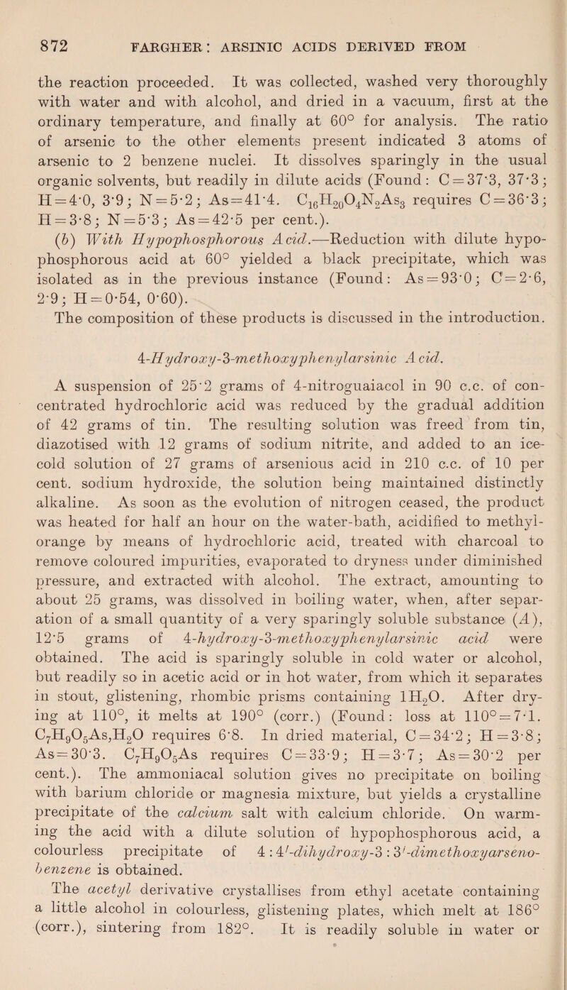 the reaction proceeded. It was collected, washed very thoroughly with water and with alcohol, and dried in a vacuum, first at the ordinary temperature, and finally at 60° for analysis. The ratio of arsenic to the other elements present indicated 3 atoms of arsenic to 2 benzene nuclei. It dissolves sparingly in the usual organic solvents, but readily in dilute acids (Found: C = 37'3, 37-3; H = 4’0, 3*9 : N = 5*2; As = 4T4. C16H20O4N2As3 requires C = 36‘3; H = 3*8; N = 5‘3 ; As = 42-5 per cent.). (6) With Hypo'phosphorous Acid.—Reduction with dilute hypo- phosphorous acid at 60° yielded a black precipitate, which was isolated as in the previous instance (Found: As = 93'0; 0=2-6, 2-9; H = 0-54, 0*60). The composition of these products is discussed in the introduction. 4-77ydroxy-2>-methoxyphenylarsinic A cid. A suspension of 25‘2 grams of 4-nitroguaiacol in 90 c.c. of con¬ centrated hydrochloric acid was reduced by the gradual addition of 42 grams of tin. The resulting solution was freed from tin, diazotised with 12 grams of sodium nitrite, and added to- an ice- cold solution of 27 grams of arsenious acid in 210 c.c. of 10 per cent, sodium hydroxide, the solution being maintained distinctly alkaline. As soon as the evolution of nitrogen ceased, the product was heated for half an hour on the water-bath, acidified to methyl- orange by means of hydrochloric acid, treated with charcoal to remove coloured impurities, evaporated to- dryness under diminished pressure, and extracted with alcohol. The extract, amounting to about 25 grams, was dissolved in boiling water, when, after separ¬ ation of a small quantity of a very sparingly soluble substance (A), 12'5 grams of A-hy dr oxy-o-m ethoxy phenylarsinic acid were obtained. The acid is sparingly soluble in cold water or alcohol, but readily so' in acetic acid or in hot water, from which it separates in stout, glistening, rhombic prisms containing 1H20. After dry¬ ing at 110°, it melts at 190° (corr.) (Found: loss at 110° = 7-1. C7H905As,H20 requires 6*8. In dried material, C = 34'2; H=3-8; As=30'3. C7H905As requires C = 33-9; H = 3-7; As = 30‘2 per cent.). The ammoniacal solution gives no precipitate on boiling with barium chloride or magnesia mixture, but yields a crystalline precipitate of the calcium salt with calcium chloride. On warm¬ ing the acid with a dilute solution of liypophosphorous acid., a colourless precipitate of 4:4/-dihydroxy-o :3'-dimethoxyarseno- benzene is obtained. The acetyl derivative crystallises from ethyl acetate containing a little alcohol in colourless, glistening plates, which melt at 186° (corr.), sintering from 182°. It is readily soluble in water or
