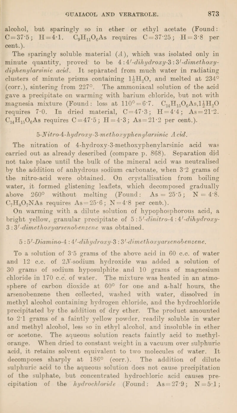 alcohol, but sparingly so in ether or ethyl acetate (Found: C = 37'5; H = 4* 1. C9H1106As requires C = 37'25; H = 38 per cent.). The sparingly soluble material (/l), which was isolated only in minute quantity, proved to be 4 -dihydroxy-3 :3’-dim ethoxy- diphenylarsinic acid. It separated from much water in radiating clusters of minute prisms containing l.\H20, and melted at 234° (corr.), sintering from 227°. The ammoniacal solution of the acid gave a precipitate on warming with barium chloride, but not with magnesia mixture (Found: loss at 110° = 6‘7. C14H1506As,l^H20 requires 7-0. In dried material, C = 47-3; H = 44; As = 21‘2. C14H1506As requires C = 47'5; TI = 4*3; As=21-2 per cent.). b-Nitro-A-hydroxy-3-methoxyphenylarsinic A cid. The nitration of 4-hydroxy-3-methoxyphenylarsinic acid was carried out as already described (compare p. 868). Separation did not take place until the bulk of the mineral acid was neutralised by the addition of anhydrous sodium carbonate, when 3'2 grams of the nitro-acid were obtained. On crystallisation from boiling water, it formed glistening leaflets, which decomposed gradually above 260° without melting (Found: As — 25'5; N = 4'8. C7H807NAs requires As=25-6; N = 4'8 per cent.). On warming with a dilute solution of hypophosphorous acid, a bright yellow, granular precipitate of 5 :'b,-dinitro-/i-A’-dibydroxy- 3 :3/-dimethoxyarsenobenzene was obtained. 5 : b'-Diamino-^ : 47 -dihydroxy-3 : 31-dimethoxyarsenobenzene. To a solution of 3'5 grams of the above acid in 60 c.c. of water and 12 c.c. of 2A-sodium hydroxide was added a solution of 30 grams of sodium hyposulphite and 10 grams of magnesium chloride in 170 c.c. of water. The mixture was heated in an atmo¬ sphere of carbon dioxide at 60° for one and a-half hours, the arsenobeuzene then collected, washed with water, dissolved in methyl alcohol containing hydrogen chloride, and the hydrochloride precipitated by the addition of dry ether. The product amounted to 2'1 grams of a faintly yellow powder, readily soluble in water and methyl alcohol, less so in ethyl alcohol, and insoluble in ether or acetone. The aqueous solution reacts faintly acid to methyl- orange. When dried to constant weight in a vacuum over sulphuric acid, it retains solvent equivalent to two molecules of water. It decomposes sharply at 186° (corr.). The addition of dilute sulphuric acid to the aqueous solution does not cause precipitation of the sulphate, but concentrated hydrochloric acid causes pre¬ cipitation of the hydrochloride (Found: As = 27-9; N = 51;