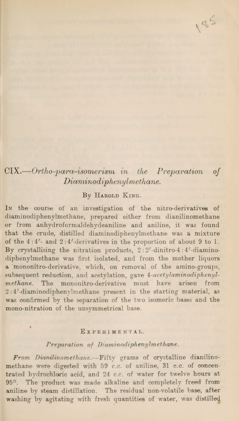 CIX.—'Ortho-para-isomei'ism in the Preparation of Diaminodiphenylmethane. By Harold King. In the course of an investigation of the nitro-derivatives of diaminodiphenylmethane, prepared either from dianilinomethane or from anhydroformaldehydeaniline and aniline, it was found that the crude, distilled diaminodiphenylmethane was a mixture of the 4:4;- and 2 :4/-derivatives in the proportion of about 9 to 1. By crystallising the nitration products, 2 : 2/-dinitro-4 :4/-diamino- diphenylmethane was first isolated, and from the mother liquors a mononitro-derivative, which, on removal of the amino-groups, subsequent reduction, and acetylation, gave 4-acetylamin odiphenyl- methane. The mononitro-derivative must have arisen from 2 :4/-diaminodiphenylmethane present in the starting material, as was confirmed by the separation of the two isomeric bases and the mono-nitration of the unsymmetrical base. Experimental. Preparation of Diaminodiphenylmethane. From Dianilinom ethane.—Fifty grams of crystalline dianilino- methane were digested with 59 c.c. of aniline, 31 c.c. of concen¬ trated hydrochloric acid, and 24 c.c. of water for twelve hours at 95°. The product was made alkaline and completely freed from aniline by steam distillation. The residual non-volatile base, after washing by agitating with fresh quantities of water, was distilled