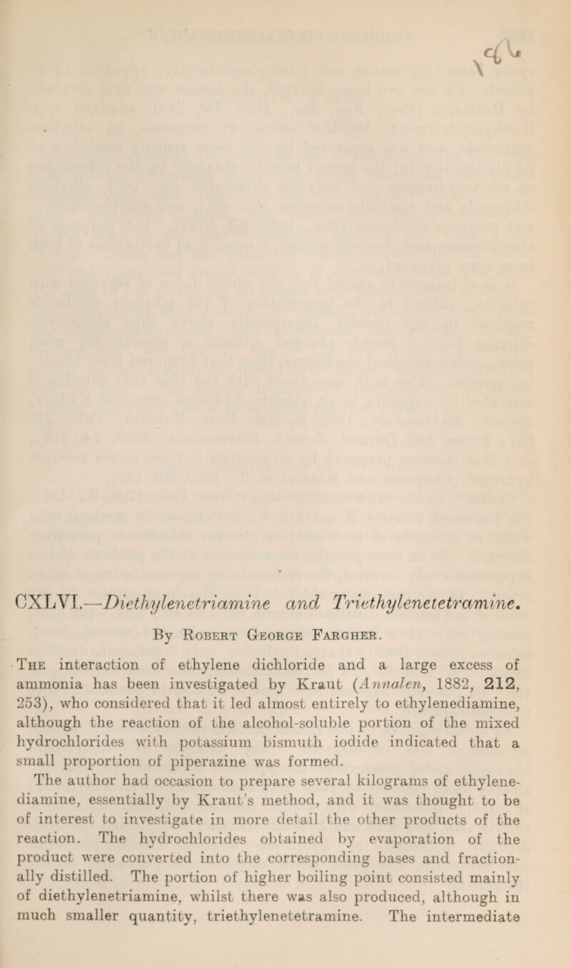 CXLVI.—Diethylenetriamine and Trivthylenctetramine. By Robert George Fargher. The interaction of ethylene dichloride and a large excess of ammonia has been investigated by Kraut (Annalen, 1882, 212, 253), who considered that it led almost entirely to ethylenediamine, although the reaction of the alcohol-soluble portion of the mixed hydrochlorides with potassium bismuth iodide indicated that a small proportion of piperazine was formed. The author had occasion to prepare several kilograms of ethylene¬ diamine, essentially by Kraut’s method, and it was thought to be of interest to investigate in more detail the other products of the reaction. The hydrochlorides obtained by evaporation of the product were converted into the corresponding bases and fraction¬ ally distilled. The portion of higher boiling point consisted mainly of diethylenetriamine, whilst there was also produced, although in much smaller quantity, triethylenetetramine. The intermediate
