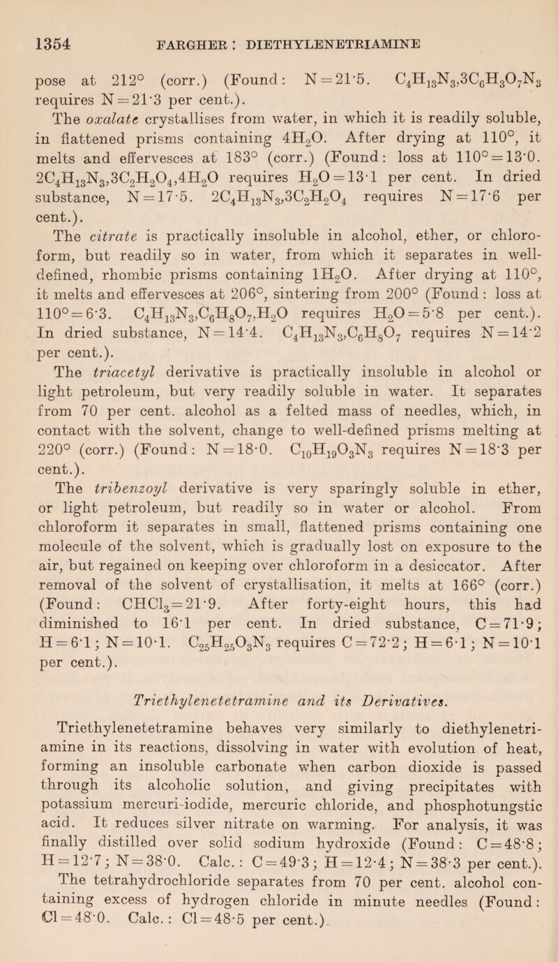pose at 212° (corr.) (Found: N = 21'5. C4H13N3,3C6H307N3 requires N = 2T3 per cent.). The oxalate crystallises from water, in which it is readily soluble, in flattened prisms containing 4H20. After drying at 110°, it melts and effervesces at 183° (corr.) (Found: loss at 110° = 13'0. 2C4H13N3,3C2H204,4H20 requires TI20 = 13T per cent. In dried substance, N = 17*5. 2C4H13N3,3C2H204 requires N = 17*6 per cent.). The citrate is practically insoluble in alcohol, ether, or chloro¬ form, but readily so in water, from which it separates in well- defined, rhombic prisms containing 1H20. After drying at 110°, it melts and effervesces at 206°, sintering from 200° (Found: loss at 110° = 6-3. C4H13N3,C6H807,H20 requires H20 = 5'8 per cent.). In dried substance, N = 14’4. C4H13N3,C6H807 requires -N = 14'2 per cent.). The triacetyl derivative is practically insoluble in alcohol or light petroleum, but very readily soluble in water. It separates from 70 per cent, alcohol as a felted mass of needles, which, in contact with the solvent, change to well-defined prisms melting at 220° (corr.) (Found: N = 18’0. C10H19O3N3 requires N = 18’3 per cent.). The tribenzoyl derivative is very sparingly soluble in ether, or light petroleum, but readily so in water or alcohol. From chloroform it separates in small, flattened prisms containing one molecule of the solvent, which is gradually lost on exposure to the air, but regained on keeping over chloroform in a desiccator. After removal of the solvent of crystallisation, it melts at 166° (corr.) (Found: CHC13 = 21*9. After forty-eight hours, this had diminished to 16T per cent. In dried substance, C = 71*9; H = 6T ; N = 10*1. C25H2603N3 requires C = 72*2; H = 6T ; N = 10T per cent.). Triethylenetetramine and its Derivatives. Triethylenetetramine behaves very similarly to diethylenetri- amine in its reactions, dissolving in water with evolution of heat, forming an insoluble carbonate when carbon dioxide is passed through its alcoholic solution, and giving precipitates with potassium mercuri-iodide, mercuric chloride, and phosphotungstic acid. It reduces silver nitrate on warming. For analysis, it was finally distilled over solid sodium hydroxide (Found: C = 48'8; H = 12 * 7 ; N = 38*0. Calc. : C = 49*3; H = 12-4; N = 38’-3 per cent.). The tetrahydrochloride separates from 70 per cent, alcohol con¬ taining excess of hydrogen chloride in minute needles (Found: 0 = 48*0. Calc.: Cl = 48-5 per cent.).