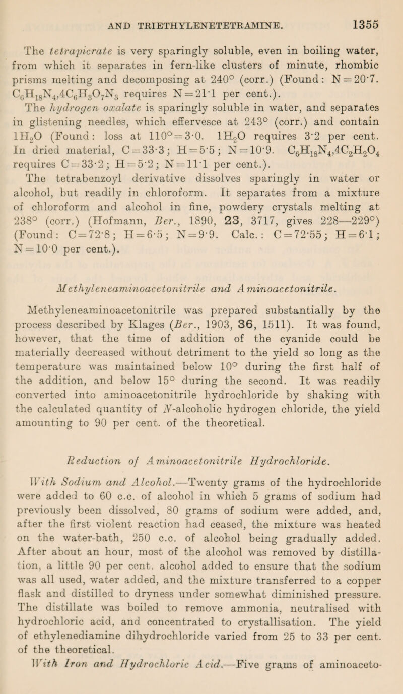 The tetrapicrate is very sparingly soluble, even in boiling water, from which it separates in fern-like clusters of minute, rhombic prisms melting and decomposing at 240° (corr.) (Found: N = 20*7. CcH18N4,4C6H307No requires N = 21T per cent.). The hydrogen oxalate is sparingly soluble in water, and separates in glistening needles, which effervesce at 243° (corr.) and contain lHoO (Found: loss at 110°=3-0. 1H20 requires 3'2 per cent. In dried material, C = 33-3; H = 5'5; N = 10'9. CGH18N4,4C2H204 requires C = 33-2; H = 5’2; N = 11T per cent.). The tetrabenzoyl derivative dissolves sparingly in water or alcohol, but readily in chloroform. It separates from a mixture of chloroform and alcohol in fine, powdery crystals melting at 238° (corr.) (Hofmann, Ber1890, 23, 3717, gives 228—229°) (Found: C = 72‘8; H = 6'5; N = 9‘9. Calc.: C-72'55; H = 61; N = 10'0 per cent.). Methyleneaminoacetonitrile and A minoacetonitrile. Methyleneaminoacetonitrile was prepared substantially by the process described by Klages (Ber., 1903, 36, 1511). It was found, however, that the time of addition of the cyanide could be materially decreased without detriment to the yield so long as the temperature was maintained below 10° during the first half of the addition, and below 15° during the second. It was readily converted into aminoacetonitrile hydrochloride by shaking with the calculated quantity of iV-alcoholic hydrogen chloride, the yield amounting to 90 per cent, of the theoretical. Reduction of Aminoacetonitrile Hydrochloride. With Sodium and Alcohol.—Twenty grams of the hydrochloride were added to 60 c.c. of alcohol in which 5 grams of sodium had previously been dissolved, 80 grams of sodium were added, and, after the first violent reaction had ceased, the mixture was heated on the water-bath, 250 c.c. of alcohol being gradually added. After about an hour, most of the alcohol was removed by distilla¬ tion, a little 90 per cent, alcohol added to ensure that the sodium was all used, water added, and the mixture transferred to a copper flask and distilled to dryness under somewhat diminished pressure. The distillate was boiled to remove ammonia, neutralised with hydrochloric acid, and concentrated to crystallisation. The yield of ethylenediamine dihydrochloride varied from 25 to 33 per cent, of the theoretical. With Iron and Hydrochloric Acid.—Five grams of aminoaceto-
