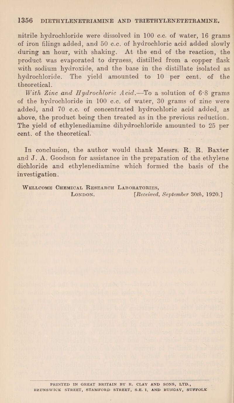 nitrile hydrochloride were dissolved in 100 c.c. of water, 16 grams of iron filings added, and 50 c.c. of hydrochloric acid added slowly during an hour, with shaking. At the end of the reaction, the product was evaporated to dryness, distilled from a copper flask with sodium hydroxide, and the base in the distillate isolated as hydrochloride. The yield amounted to 10 per cent, of the theoretical. With Zinc and Hydrochloric Acid.—To a solution of 6-8 grams of the hydrochloride in 100 c.c. of water, 30 grams of zinc were added, and 70 c.c. of concentrated hydrochloric acid added, as above, the product being then treated as in the previous reduction. The yield of ethylenediamine dihydrochloride amounted to 25 per cent, of the theoretical. In conclusion, the author would thank Messrs. R. R. Baxter and J. A. Goodson for assistance in the preparation of the ethylene dichloride and ethylenediamine which formed the basis of the investigation. Wellcome Chemical Research Laboratories, London. [Received, September 30th, 1920.] PRINTED IN GREAT BRITAIN BY R. CLAY AND SONS, LTD., BRUNSWICK STREET, STAMFORD STREET, S.E. I, AND BUNGAY, SUFFOLK