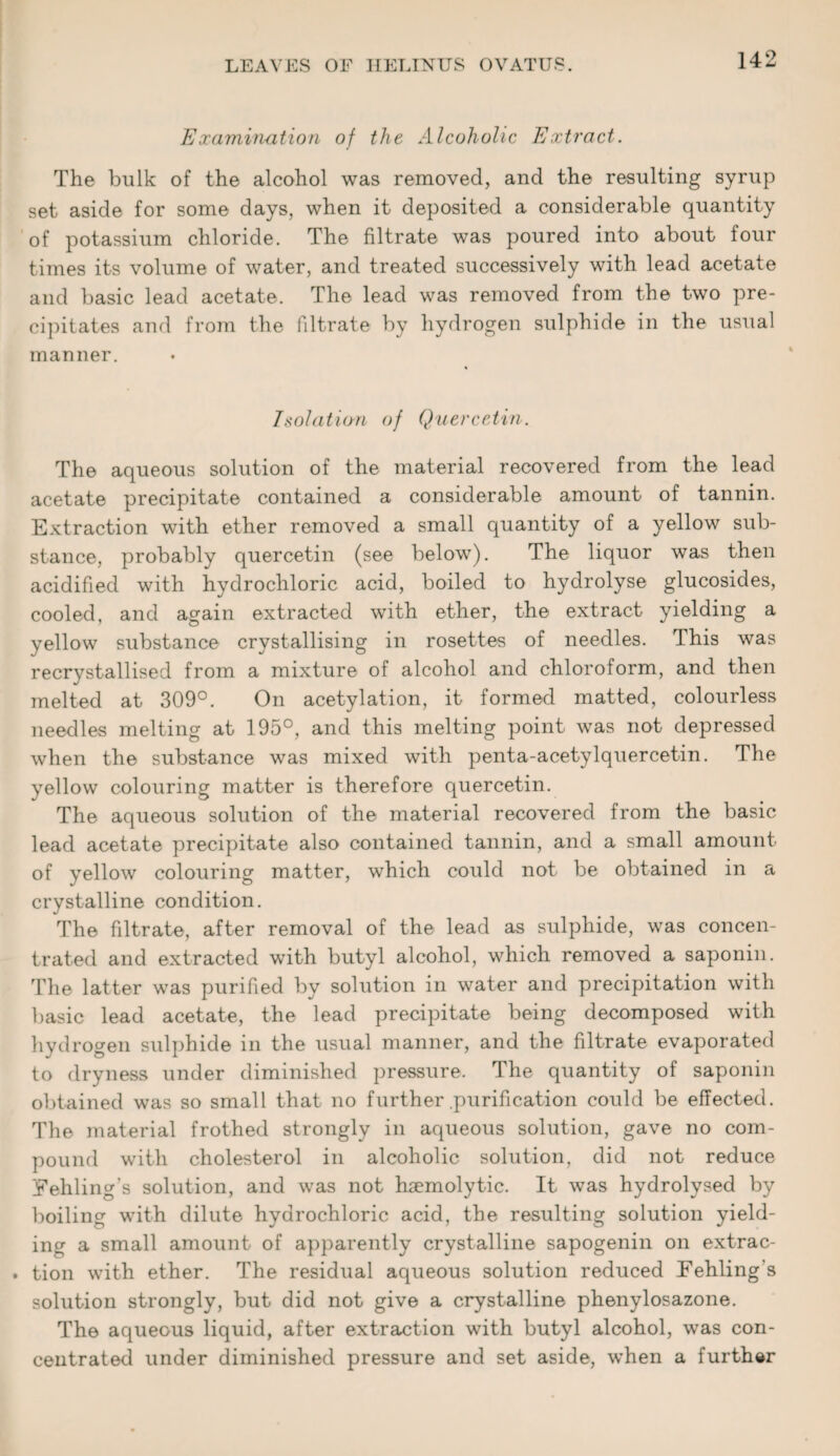 Examination of the Alcoholic Extract. The bulk of the alcohol was removed, and the resulting syrup set aside for some days, when it deposited a considerable quantity of potassium chloride. The filtrate was poured into about four times its volume of water, and treated successively with lead acetate and basic lead acetate. The lead was removed from the two pre¬ cipitates and from the filtrate by hydrogen sulphide in the usual manner. Isolation of Quercetin. The aqueous solution of the material recovered from the lead acetate precipitate contained a considerable amount of tannin. Extraction with ether removed a small quantity of a yellow sub¬ stance, probably quercetin (see below). The liquor was then acidified with hydrochloric acid, boiled to hydrolyse glucosides, cooled, and again extracted with ether, the extract yielding a yellow substance crystallising in rosettes of needles. This was recrystallised from a mixture of alcohol and chloroform, and then melted at 309°. On acetylation, it formed matted, colourless needles melting at 195°, and this melting point was not depressed when the substance was mixed with penta-acetylquercetin. The yellow colouring matter is therefore quercetin. The aqueous solution of the material recovered from the basic lead acetate precipitate also contained tannin, and a small amount of yellow colouring matter, which could not be obtained in a crystalline condition. The fdtrate, after removal of the lead as sulphide, was concen¬ trated and extracted with butyl alcohol, which removed a saponin. The latter was purified by solution in water and precipitation with basic lead acetate, the lead precipitate being decomposed with hydrogen sulphide in the usual manner, and the filtrate evaporated to dryness under diminished pressure. The quantity of saponin obtained was so small that no further .purification could be effected. The material frothed strongly in aqueous solution, gave no com¬ pound with cholesterol in alcoholic solution, did not reduce Eehling’s solution, and was not haemolytic. It was hydrolysed by boiling with dilute hydrochloric acid, the resulting solution yield¬ ing a small amount of apparently crystalline sapogenin on extrac- . tion with ether. The residual aqueous solution reduced Eehling's solution strongly, but did not give a crystalline phenylosazone. The aqueous liquid, after extraction with butyl alcohol, was con¬ centrated under diminished pressure and set aside, when a further