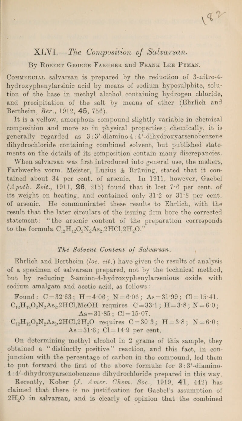 XLVI.—The Composition of Salvarsan. By Robert George Fargher and Frank Lee Pyman. Commercial salvarsan is prepared by the reduction of 3-nitro-4- hydroxyphenylarsinic acid by means of sodium hyposulphite, solu¬ tion of the base in methyl alcohol containing hydrogen chloride, and precipitation of the salt by means of ether (Ehrlich and Bertheim, Ber., 1912, 45, 756). It is a yellow, amorphous compound slightly variable in chemical composition and more so in physical properties; chemically, it is generally regarded as 3 : S^diamino-I: 4/-dihydroxyarsenobenzene dihydrochloride containing combined solvent, but published state¬ ments on the details of its composition contain many discrepancies. When salvarsan was first introduced into general use, the makers, Farbwerke vorm. Meister, Lucius & Briining, stated that it con¬ tained about 34 per cent, of arsenic. In 1911, however, Gaebel (Apoth. Zeit.y 1911, 26, 215) found that it lost 7-6 per cent, of its weight on heating, and contained only 31*2 or 31*8 per cent, of arsenic. He communicated these results to Ehrlich, with the result that the later circulars of the issuing firm bore the corrected statement: “ the arsenic content of the preparation corresponds to the formula C]2H1202N2As2,2HCl,2H20.” The Solvent Content of Salvarsan. Ehrlich and Bertheim (loc. cit.) have given the results of analysis of a specimen of salvarsan prepared, not by the technical method, but by reducing 3-amino-4-hydroxyphenylarsenious oxide with sodium amalgam and acetic acid, as follows : Found: C = 3263; H=4’06; N = 6‘06; As = 3L99; Cl = 15-41. C12H1202N2As2,2HCl,Me0H requires C = 33'l; H = 3-8; N = 6*0; As = 3L85; Cl = 15-07. C12H1202N2As2,2HC1,2H20 requires C = 3(k3; 11 = 3 8; N = 6-0; As = 31'6; Cl = 14'9 per cent. On determining methyl alcohol in 2 grams of this sample, they obtained a “ distinctly positive ’’ reaction, and this fact, in con¬ junction with the percentage of carbon in the compound, led them to put forward the first of the above formulae for 3 : S'-diamino- 4 :4'-dihydroxyarsenobenzene dihydrochloride prepared in this way. Recently, Kober (.7. Amer. Chem. Soc., 1919, 41, 442) has claimed that there is no justification for Gaebel’s assumption of 2H20 in salvarsan, and is clearly of opinion that the combined