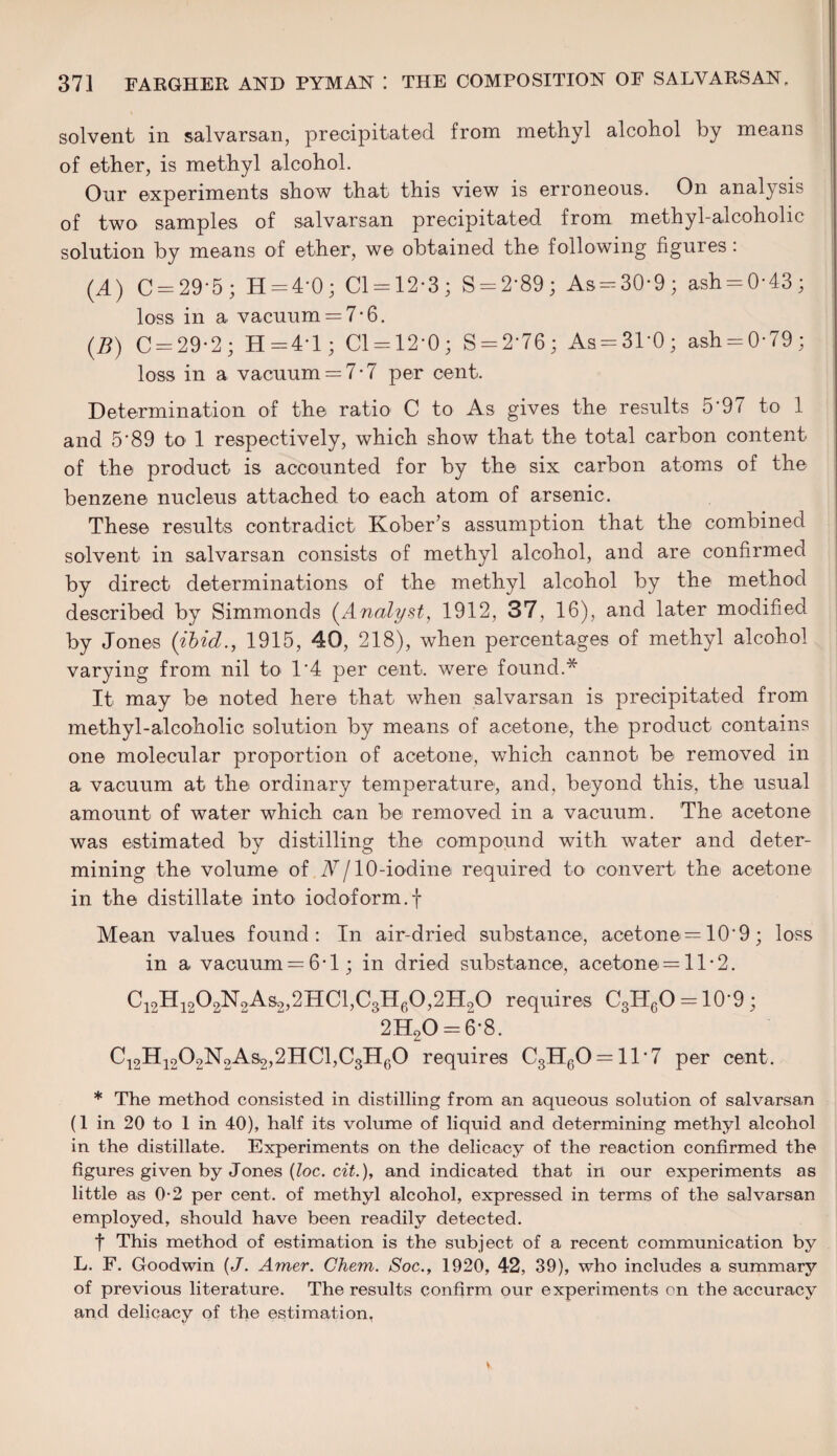 solvent in salvarsan, precipitated from methyl alcohol by means of ether, is methyl alcohol. Our experiments show that this view is erroneous. On analysis of two samples of salvarsan precipitated from methyl-alcoholic solution by means of ether, we obtained the following figures : (4) C = 29*5 ; H = 4*0 ; Cl = 12*3; S = 2*89; As = 30*9; ash = 0*43; loss in a vacuum = 7-6. (B) C = 29*2 ; H=4*l; 01 = 12*0; S = 2*76; As = 31*0; ash = 0*79; loss in a vacuum = 7-7 per cent. Determination of the ratio C to As gives the results 5*97 to 1 and 5*89 to 1 respectively, which show that the total carbon content of the product is accounted for by the six carbon atoms of the benzene nucleus attached to each atom of arsenic. These results contradict Kober’s assumption that the combined solvent in salvarsan consists of methyl alcohol, and are confirmed by direct determinations of the methyl alcohol by the method described by Simmonds (Analyst, 1912, 37, 16), and later modified by Jones {ibid., 1915, 40, 218), when percentages of methyl alcohol varying from nil to 1*4 per cent, were found.* It may be noted here that when salvarsan is precipitated from methyl-alcoholic solution by means of acetone, the product contains one molecular proportion of acetone, which cannot be removed in a vacuum at the ordinary temperature, and, beyond this, the usual amount of water which can be removed in a vacuum. The acetone was estimated by distilling the compound with water and deter¬ mining the volume of N/ 10-iodine required to convert the acetone in the distillate into iodoform, f Mean values found: In air-dried substance, acetone = 10*9; loss in a vacuum = 6*1; in dried substance, acetone = 11*2. C12H1202NoAs.2,2HC1,C3H60,2H20 requires C3H6O = 10*9; 2H20 = 6*8. C12H1202N2As2,2HC1,C3H60 requires C3H60 = 11*7 per cent. * The method consisted in distilling from an aqueous solution of salvarsan (1 in 20 to 1 in 40), half its volume of liquid and determining methyl alcohol in the distillate. Experiments on the delicacy of the reaction confirmed the figures given by Jones (loc. cit.), and indicated that in our experiments as little as 0-2 per cent, of methyl alcohol, expressed in terms of the salvarsan employed, should have been readily detected. f This method of estimation is the subject of a recent communication by L. F. Goodwin (J. Amer. Chem. Soc., 1920, 42, 39), who includes a summary of previous literature. The results confirm our experiments on the accuracy and delicacy of the estimation,