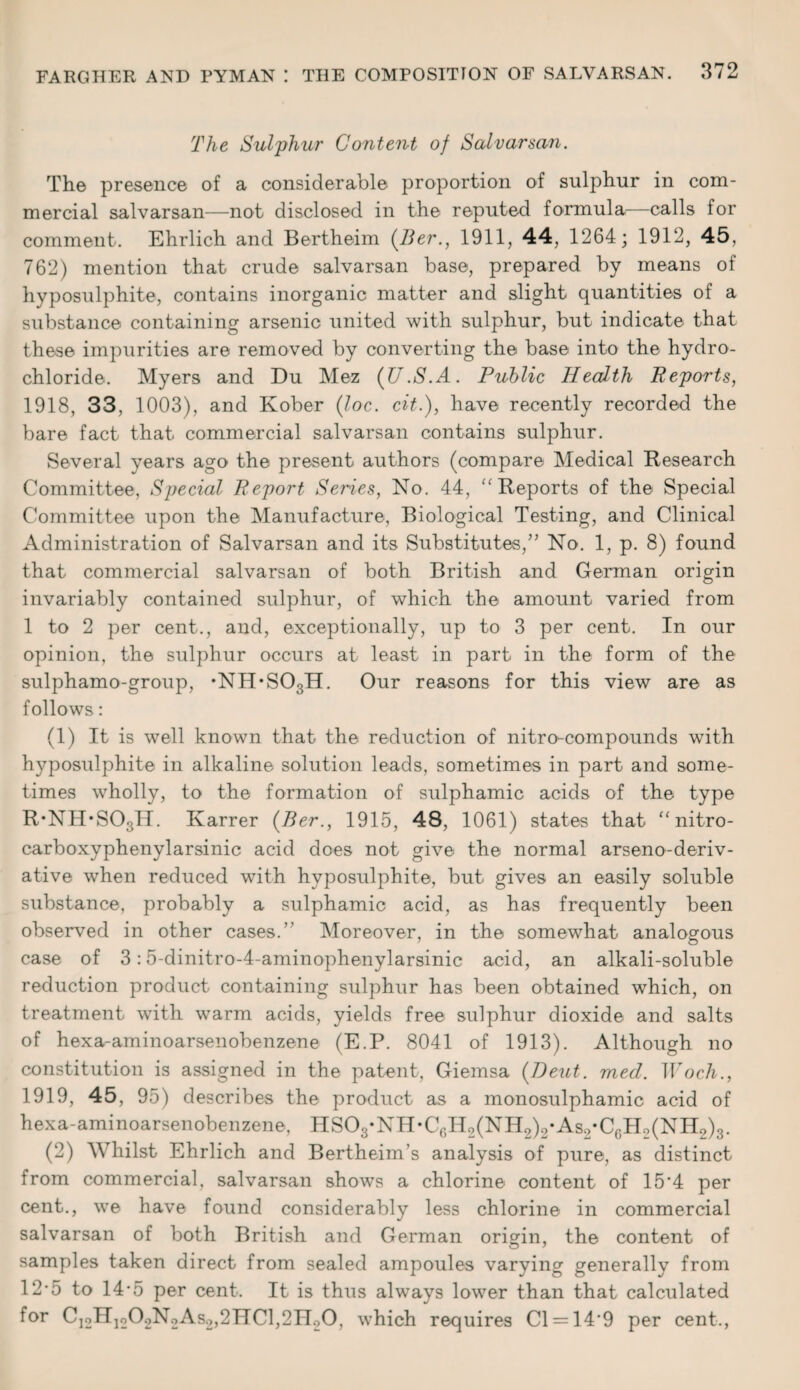The Sulphur Content of Salvarsan. The presence of a considerable proportion of sulphur in com¬ mercial salvarsan—not disclosed in the reputed formula,—calls for comment. Ehrlich and Bertheim (Ber., 1911, 44, 1264; 1912, 45, 762) mention that crude salvarsan base, prepared by means of hyposulphite, contains inorganic matter and slight quantities of a substance containing arsenic united with sulphur, but indicate that these impurities are removed by converting the base into the hydro¬ chloride. Myers and Du Mez (JJ.S.A. Public Health Reports, 1918, 33, 1003), and Kober (loc. cit.), have recently recorded the bare fact that commercial salvarsan contains sulphur. Several years ago the present authors (compare Medical Research Committee, Special Report Series, No. 44, “Reports of the Special Committee upon the Manufacture, Biological Testing, and Clinical Administration of Salvarsan and its Substitutes,” No. 1, p. 8) found that commercial salvarsan of both British and German origin invariably contained sulphur, of which the amount varied from 1 to 2 per cent., and, exceptionally, up to 3 per cent. In our opinion, the sulphur occurs at least in part in the form of the sulphamo-group, ’NH’SOgH. Our reasons for this view are as follows: (1) It is well known that the reduction of nitro-compounds with hyposulphite in alkaline solution leads, sometimes in part and some¬ times wholly, to the formation of sulphamic acids of the type R'NH’SOgH. Karrer (Ber1915, 48, 1061) states that “ nitro- carboxyphenylarsinic acid does not give the normal arseno-deriv- ative when reduced with hyposulphite, but gives an easily soluble substance, probably a sulphamic acid, as has frequently been observed in other cases.’’ Moreover, in the somewhat analogous case of 3:5-dinitro-4-aminophenylarsinic acid, an alkali-soluble reduction product containing sulphur has been obtained which, on treatment with warm acids, yields free sulphur dioxide and salts of hexa-aminoarsenobenzene (E.P. 8041 of 1913). Although no constitution is assigned in the patent, Giemsa (Deut. mecl. Wocli., 1919, 45, 95) describes the product as a monosulphamic acid of hexa-aminoarsenobenzene, HS03*NH*C6H2(NH2)2*As2*C6H2(NH2)3. (2) Whilst Ehrlich and Bertheim’s analysis of pure, as distinct from commercial, salvarsan shows a chlorine content of 15*4 per cent., we have found considerably less chlorine in commercial salvarsan of both British and German origin, the content of samples taken direct from sealed ampoules varying generally from 12*5 to 14*5 per cent. It is thus always lower than that calculated for C12H]202N2As2,2HCl,21I20, which requires Cl = 14'9 per cent.,
