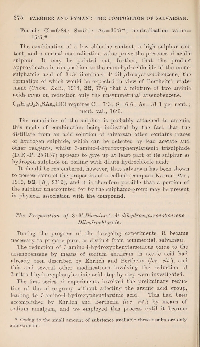 Found: Cl = 6*84; S = 5‘l; As = 30*8*; neutralisation value — 15*5.* The combination of a low chlorine content, a high sulphur con¬ tent, and a normal neutralisation value prove the presence of acidic sulphur. It may be pointed out, further, that the product approximates in composition to the monohydrochloride of the mono- sulphamic acid of 3 : 3/-dia,mino-4 : I^dihydroxyarsenobenzene, the formation of which would be expected in view of Bertheim’s state¬ ment (Ghem. Zeit1914, 38, 756) that a mixture of two arsinic acids gives on reduction only the unsymmetrical arsenobenzene. C12H1205N2SAs2,HC1 requires Cl = 7*3; S = 6-6; As = 31*l per cent.; neut. val., 16*6. The remainder of the sulphur is probably attached to arsenic, this mode of combination being indicated by the fact that the distillate from an acid solution of salvarsan often contains traces of hydrogen sulphide, which can be detected by lead acetate and other reagents, whilst 3-amino-4-hydroxyphenylarsenic trisulphide (D.R.-P. 253157) appears to give up at least- part of its sulphur as hydrogen sulphide on boiling with dilute hydrochloric acidr It should be remembered, however, that salvarsan has been shown to- possess- some- of the properties of a colloid (compare Karrer, Ber., 1919, 52, [A], 2319), and it is therefore possible that- a portion of the sulphur unaccounted for by the sulphamo-group may be present in physical association with the compound. The Preparation of 3 : -Diamino-^ : P-dihydroxy arsenoh enzene Dihydrocliloride. During the progress of the foregoing experiments, it became necessary to prepare pure, as distinct from commercial, salvarsan. The reduction of 3 - a m i n o-4 - hy d r oxy ph e ny 1 a r s e n i o u s oxide to the arsenobenzene by means- of sodium amalgam in acetic acid had already been described by Ehrlich and Bertheim (Joe. cit.), and this and several other modifications involving the reduction of 3-nitro4-hydroxyphenylarsinic acid step by step were investigated. The first- series of experiments involved the- preliminary reduc¬ tion of the- nitro-group without affecting the arsinic acid group, leading to 3-amino-4-hydroxyphenylarsinic acid. This had been accomplished by Ehrlich and Bertheim {Joe. cit.) by means of sodium amalgam, and we employed this process until it became * Owing to the small amount of substance available these results are only approximate.
