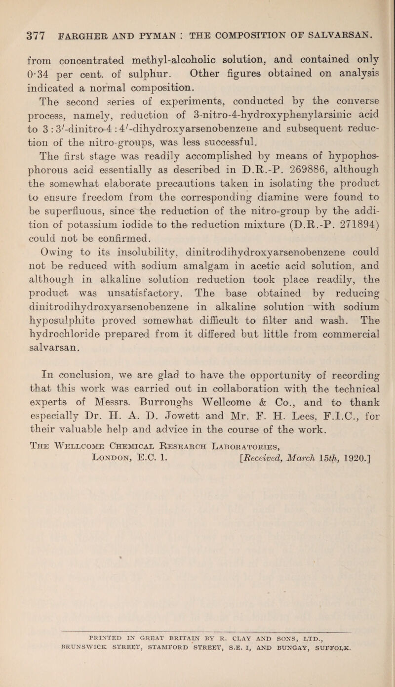 from concentrated methyl-alcoholic solution, and contained only 0-34 per cent, of sulphur. Other figures obtained on analysis indicated a normal composition. The second series of experiments, conducted by the converse process, namely, reduction of 3-nitro-4-hydroxyphenylarsinic acid to 3 : 37-dinitro-4 : 47-dihydroxyarsenobenzene and subsequent reduc¬ tion of the nitro-groups, was less successful. The first stage was readily accomplished by means of hypophos- phorous acid essentially as described in D.R.-P. 269886, although the somewhat elaborate precautions taken in isolating the product to ensure freedom from the corresponding diamine were found to be superfluous, since the reduction of the nitro-group by the addi¬ tion of potassium iodide to the reduction mixture (D.R.-P. 271894) could not be confirmed. Owing to its insolubility, dinitrodihydroxy arsenobenzene could not be reduced with sodium amalgam in acetic acid solution, and although in alkaline solution reduction took place readily, the product was unsatisfactory. The base obtained by reducing dinitrodihydroxyarsenobenzene in alkaline solution with sodium hyposulphite proved somewhat difficult to filter and wash. The hydrochloride prepared from it differed but little from commercial salvarsan. In conclusion, we are glad to have the opportunity of recording that this work was carried out in collaboration with the technical experts of Messrs. Burroughs Wellcome & Co., and to thank especially Dr. H. A. D. Jowett and Mr. F. H. Lees, F.I.C., for their valuable help and advice in the course of the work. The Wellcome Chemical Research Laboratories, London, E.C. 1. [Received, March 15th, 1920.] PRINTED IN GREAT BRITAIN BY R. CRAY AND SONS, LTD., BRUNSWICK STREET, STAMFORD STREET, S.E. I, AND BUNGAY, SUFFOLK.
