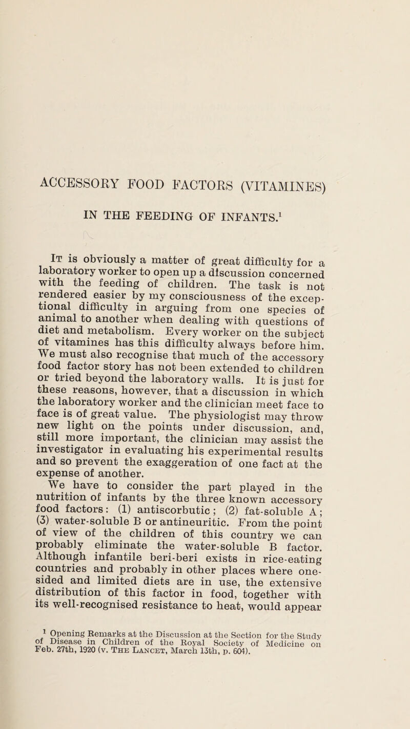 IN THE FEEDING OF INFANTS.1 It is obviously a matter of great difficulty for a laboratory worker to open up a discussion concerned with the feeding of children. The task is not rendered easier by my consciousness of the excep¬ tional difficulty in arguing from one species of animal to another when dealing with questions of diet and metabolism. Every worker on the subject of vitamines has this difficulty always before him. We must also recognise that much of the accessory food factor story has not been extended to children or tried beyond the laboratory walls. It is just for these reasons, however, that a discussion in which the laboratory worker and the clinician meet face to face is of great value. The physiologist may throw new light on the points under discussion, and, still more important, the clinician may assist the investigator in evaluating his experimental results and so prevent the exaggeration of one fact at the expense of another. We have to consider the part played in the nutrition of infants by the three known accessory food factors: (1) antiscorbutic; (2) fat-soluble A; (3) water-soluble B or antineuritic. From the point of view of the children of this country we can probably eliminate the water-soluble B factor. Although infantile beri-beri exists in rice-eating countries and probably in other places where one¬ sided and limited diets are in use, the extensive distribution of this factor in food, together with its well-recognised resistance to heat, would appear 1 Opening Remarks at the Discussion at the Section for the Study of Disease in Children of the Royal Society of Medicine on