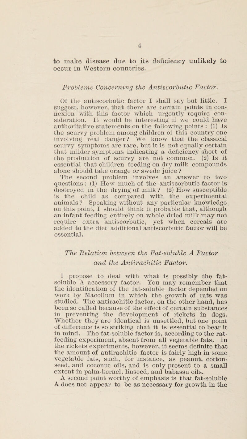 to make disease due to its deficiency unlikely to occur in Western countries. Problems Concerning the Antiscorbutic Factor. Of tlie antiscorbutic factor I shall say but little. I suggest, however, that there are certain points in con¬ nexion with this factor which urgently require con¬ sideration. It would be interesting if we could have authoritative statements on the following points : (1) Is the scurvy problem among children of this country one involving real danger? We know that the classical scurvy symptoms are rare, but it is not equally certain that milder symptoms indicating a deficiency short of the production of scurvy are not common. (2) Is it essential that children feeding on dry milk compounds alone should take orange or swede juice ? The second problem involves an answer to two questions : (1) How much of the antiscorbutic factor is destroyed in the drying of milk ? (2) How susceptible is the child as compared with the experimental animals ? Speaking without any particular knowledge on this point, I should think it probable that, although an infant feeding entirely on whole dried milk may not require extra antiscorbutic, yet when cereals are added to the diet additional antiscorbutic factor will be essential. The Fetation between the Fat-soluble A Factor and the Antirachitic Factor. I propose to deal with what is possibly the fat- soluble A accessory factor. You may remember that the identification of the fat-soluble factor depended on work by Macollum in which the growth of rats was studied. The antirachitic factor, on the other hand, has been so called because of the effect of certain substances in preventing the development of rickets in dogs. Whether they are identical is unsettled, but one point of difference is so striking that it is essential to bear it in mind. The fat-soluble factor is, according to the rat¬ feeding experiment, absent from all vegetable fats. In the rickets experiments, however, it seems definite that the amount of antirachitic factor is fairly high in some vegetable fats, such, for instance, as peanut, cotton¬ seed, and coconut oils, and is only present to a small extent in palm-kernel, linseed, and babassu oils. A second point worthy of emphasis is that fat-soluble A does not appear to be as necessary for growth in the