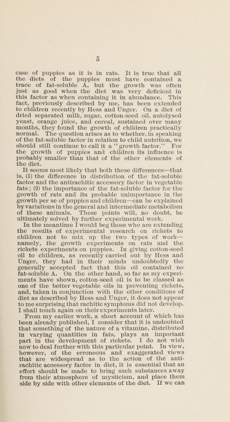 case of puppies as it is in rats. It is true that all the diets of the puppies must have contained a trace of fat-soluble A, but the growth was often just as good when the diet was very deficient in this factor as when containing it in abundance. This fact, previously described by me, has been extended to children recently by Hess and Unger. On a diet of dried separated milk, sugar, cotton-seed oil, autolysed yeast, orange juice, and cereal, sustained over many months, they found the growth of children practically normal. The question arises as to whether, in speaking of the fat-soluble factor in relation to child nutrition, we should still continue to call it a “ growth factor.” For the growth of puppies and children its influence is probably smaller than that of the other elements of the diet. It seems most likely that both these differences—that is, (1) the difference in distribution of the fat-soluble factor and the antirachitic accessory factor in vegetable fats ; (2) the importance of the fat-soluble factor for the growth of rats and its probable unimportance in the growth per se of puppies and children—can be explained by variations in the general and intermediate metabolism of these animals. These points will, no doubt, be ultimately solved by further experimental work. In the meantime I would beg those who are extending the results of experimental research on rickets to children not to mix up the two types of work— namely, the growth experiments on rats and the rickets experiments on puppies. In giving cotton-seed oil to children, as recently carried out by Hess and Unger, they had in their minds undoubtedly the generally accepted fact that this oil contained no fat-soluble A. On the other hand, so far as my experi¬ ments have shown, cotton-seed oil is to be classed as one of the better vegetable oils in preventing rickets, and, taken in conjunction with the other conditions of diet as described by Hess and Unger, it does not appear to me surprising that rachitic symptoms did not develop. I shall touch again on their experiments later. From my earlier work, a short account of which has been already published, I consider that it is undoubted that something of the nature of a vitamine, distributed in varying quantities in fats, plays an important part in the development of rickets. I do not wish now to deal further with this particular point. In view, however, of the erroneous and exaggerated views that are widespread as to the action of the anti¬ rachitic accessory factor in diet, it is essential that an effort should be made to bring such substances away from their atmosphere of mysticism, and place them side by side with other elements of the diet. If we can