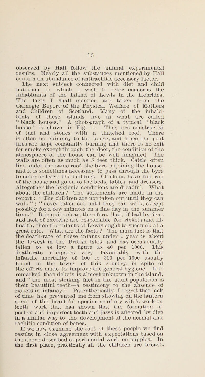 observed by Hall follow the animal experimental results. Nearly all the substances mentioned by Hall contain an abundance of antirachitic accessory factor. The next subject connected with diet and child nutrition to which I wish to refer concerns the inhabitants of the Island of Lewis in the Hebrides. The facts I shall mention are taken from the Carnegie Report of the Physical Welfare of Mothers and Children of Scotland. Many of the inhabi¬ tants of these islands live in what are called “black houses.” A photograph of a typical “black house” is shown in Fig. 14. They are constructed of turf and stones with a thatched roof. There is often no chimney to the house, and since the peat hres are kept constantly burning and there is no exit for smoke except through the door, the condition of the atmosphere of the house can be well imagined. The walls are often as much as 5 feet thick. Cattle often live under the same roof, the byre adjoining the house, and it is sometimes necessary to pass through the byre to enter or leave the building. Chickens have full run of the house and go on to the beds, tables, and dressers. Altogether the hygienic conditions are dreadful. What about the children ? The statements are made in the report : “ The children are not taken out until they can walk” ; “never taken out until they can walk, except possibly for a few minutes on a fine day in the summer time.” It is quite clear, therefore, that, if bad hygiene and lack of exercise are responsible for rickets and ill- health, then the infants of Lewis ought to succumb at a great rate. What are the facts ? The main fact is that the death-rate of these infants under 1 year is about the lowest in the British Isles, and has occasionally fallen to as low a figure as 40 per 1000. This death-rate compares very favourably with the infantile mortality of 100 to 300 per 1000 usually found in the towns of this country, in spite of the efforts made to improve the general hygiene. It ip remarked that rickets is almost unknown in the island, and “the most striking fact in the adult population is their beautiful teeth—a testimony to the absence of rickets in infancy.” Parenthetically, I regret that lack of time has prevented me from showing on the lantern some of the beautiful specimens of my wife’s work on teeth—work that has shown that the formation of perfect and imperfect teeth and jaws is affected by diet in a similar way to the development of the normal and rachitic condition of bones. If we now examine the diet of these people we find results in close agreement with expectations based on the above described experimental work on puppies. In the first place, practically all the children are breast-