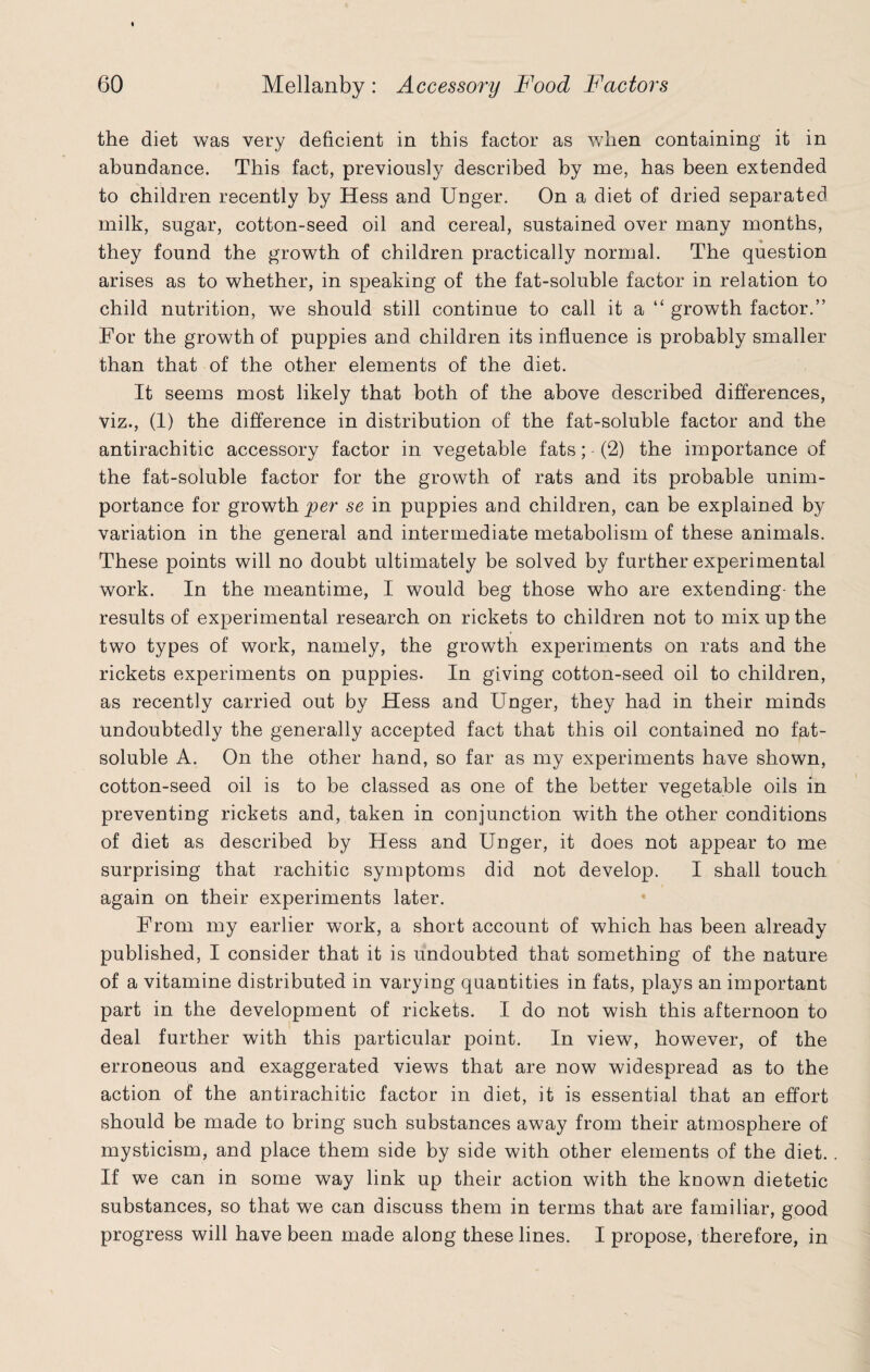 the diet was very deficient in this factor as when containing it in abundance. This fact, previously described by me, has been extended to children recently by Hess and Unger. On a diet of dried separated milk, sugar, cotton-seed oil and cereal, sustained over many months, they found the growth of children practically normal. The question arises as to whether, in speaking of the fat-soluble factor in relation to child nutrition, we should still continue to call it a “ growth factor.” For the growth of puppies and children its influence is probably smaller than that of the other elements of the diet. It seems most likely that both of the above described differences, viz., (1) the difference in distribution of the fat-soluble factor and the antirachitic accessory factor in vegetable fats; - (2) the importance of the fat-soluble factor for the growth of rats and its probable unim¬ portance for growth per se in puppies and children, can be explained by variation in the general and intermediate metabolism of these animals. These points will no doubt ultimately be solved by further experimental work. In the meantime, I would beg those who are extending- the results of experimental research on rickets to children not to mix up the two types of work, namely, the growth experiments on rats and the rickets experiments on puppies. In giving cotton-seed oil to children, as recently carried out by Hess and Unger, they had in their minds Undoubtedly the generally accepted fact that this oil contained no f^t- soluble A. On the other hand, so far as my experiments have shown, cotton-seed oil is to be classed as one of the better vegetable oils in preventing rickets and, taken in conjunction with the other conditions of diet as described by Hess and Unger, it does not appear to me surprising that rachitic symptoms did not develop. I shall touch again on their experiments later. From my earlier work, a short account of which has been already published, I consider that it is undoubted that something of the nature of a vitamine distributed in varying quantities in fats, plays an important part in the development of rickets. I do not wish this afternoon to deal further with this particular point. In view, however, of the erroneous and exaggerated views that are now widespread as to the action of the antirachitic factor in diet, it is essential that an effort should be made to bring such substances away from their atmosphere of mysticism, and place them side by side with other elements of the diet. If we can in some way link up their action with the known dietetic substances, so that we can discuss them in terms that are familiar, good progress will have been made along these lines. I propose, therefore, in