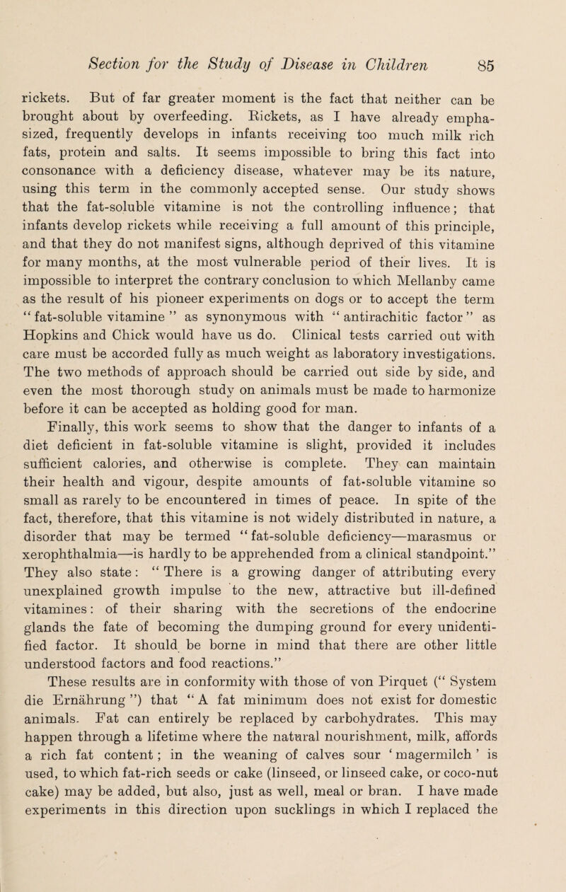 rickets. But of far greater moment is the fact that neither can be brought about by overfeeding. Bickets, as I have already empha¬ sized, frequently develops in infants receiving too much milk rich fats, protein and salts. It seems impossible to bring this fact into consonance with a deficiency disease, whatever may be its nature, using this term in the commonly accepted sense. Our study shows that the fat-soluble vitamine is not the controlling influence; that infants develop rickets while receiving a full amount of this principle, and that they do not manifest signs, although deprived of this vitamine for many months, at the most vulnerable period of their lives. It is impossible to interpret the contrary conclusion to which Mellanby came as the result of his pioneer experiments on dogs or to accept the term 44 fat-soluble vitamine ” as synonymous with 44 antirachitic factor ” as Hopkins and Chick would have us do. Clinical tests carried out with care must be accorded fully as much weight as laboratory investigations. The two methods of approach should be carried out side by side, and even the most thorough study on animals must be made to harmonize before it can be accepted as holding good for man. Finally, this work seems to show that the danger to infants of a diet deficient in fat-soluble vitamine is slight, provided it includes sufficient calories, and otherwise is complete. They can maintain their health and vigour, despite amounts of fat-soluble vitamine so small as rarely to be encountered in times of peace. In spite of the fact, therefore, that this vitamine is not widely distributed in nature, a disorder that may be termed “fat-soluble deficiency—marasmus or xerophthalmia—is hardly to be apprehended from a clinical standpoint.” They also state: 44 There is a growing danger of attributing every unexplained growth impulse to the new, attractive but ill-defined vitamines: of their sharing with the secretions of the endocrine glands the fate of becoming the dumping ground for every unidenti¬ fied factor. It should be borne in mind that there are other little understood factors and food reactions.” These results are in conformity with those of von Pirquet (“ System die Ernahrung ”) that 44 A fat minimum does not exist for domestic animals. Fat can entirely be replaced by carbohydrates. This may happen through a lifetime where the natural nourishment, milk, affords a rich fat content; in the weaning of calves sour 4 magermilch ’ is used, to which fat-rich seeds or cake (linseed, or linseed cake, or coco-nut cake) may be added, but also, just as well, meal or bran. I have made experiments in this direction upon sucklings in which I replaced the