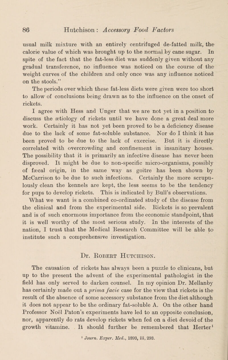usual milk mixture with an entirely centrifuged de-fatted milk, the calorie value of which was brought up to the normal by cane sugar. In spite of the fact that the fat-less diet was suddenly given without any gradual transference, no influence was noticed on the course of the weight curves of the children and only once was any influence noticed on the stools.” The periods over which these fat-less diets were given were too short to allow of conclusions being drawn as to the influence on the onset of rickets. I agree with Hess and Unger that we are not yet in a position to discuss the aetiology of rickets until we have done a great deal more work. Certainly it has not yet been proved to be a deficiency disease due to the lack of some fat-soluble substance. Nor do I think it has been proved to be due to the lack of exercise. But it is directly correlated with overcrowding and confinement in insanitary houses. The possibility that it is primarily an infective disease has never been disproved. It might be due to non-specific micro-organisms, possibly of faecal origin, in the same way as goitre has been shown- by McCarrison to be due to such infections. Certainly the more scrupu¬ lously clean the kennels are kept, the less seems to be the tendency for pups to develop rickets. This is indicated by Bull’s observations. What we want is a combined co-ordinated study of the disease from the clinical and from the experimental side. Rickets is so prevalent and is of such enormous importance from the economic standpoint, that it is well worthy of the most serious study. In the interests of the nation, I trust that the Medical Research Committee will be able to institute such a comprehensive investigation. Dr. Robert Hutchison. The causation of rickets has always been a puzzle to clinicans, but up to the present the advent of the experimental pathologist in the field has only served to darken counsel. In my opinion Dr. Mellanby has certainly made out a prima facie case for the view that rickets is the result of the absence of some accessory substance from the diet although it does not appear to be the ordinary fat-soluble A. On the other hand Professor Noel Paton’s experiments have led to an opposite conclusion, nor, apparently do rats develop rickets when fed on a diet devoid of the growth vitamine. It should further be remembered that Herter1 ' Journ, Exper. Med., 1893, iii, 293.