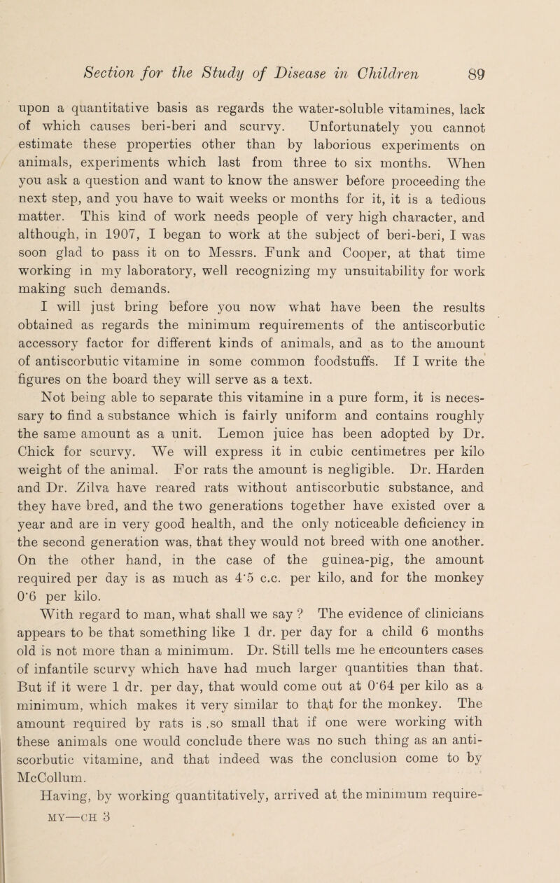 upon a quantitative basis as regards the water-soluble vitamines, lack of which causes beri-beri and scurvy. Unfortunately you cannot estimate these properties other than by laborious experiments on animals, experiments which last from three to six months. When you ask a question and want to know the answer before proceeding the next step, and you have to wait weeks or months for it, it is a tedious matter. This kind of work needs people of very high character, and although, in 1907, I began to work at the subject of beri-beri, I was soon glad to pass it on to Messrs. Funk and Cooper, at that time working in my laboratory, well recognizing my unsuitability for work making such demands. I will just bring before you now what have been the results obtained as regards the minimum requirements of the antiscorbutic accessory factor for different kinds of animals, and as to the amount of antiscorbutic vitamine in some common foodstuffs. If I write the figures on the board they will serve as a text. Not being able to separate this vitamine in a pure form, it is neces¬ sary to find a substance which is fairly uniform and contains roughly the same amount as a unit. Lemon juice has been adopted by Dr. Chick for scurvy. We will express it in cubic centimetres per kilo weight of the animal. For rats the amount is negligible. Dr. Harden and Dr. Zilva have reared rats without antiscorbutic substance, and they have bred, and the two generations together have existed over a year and are in very good health, and the only noticeable deficiency in the second generation was, that they would not breed with one another. On the other hand, in the case of the guinea-pig, the amount required per day is as much as 4'5 c.c. per kilo, and for the monkey 0’6 per kilo. With regard to man, what shall we say ? The evidence of clinicians appears to be that something like 1 dr. per day for a child 6 months old is not more than a minimum. Dr. Still tells me he encounters cases of infantile scurvy which have had much larger quantities than that. But if it were 1 dr. per day, that would come out at 0’64 per kilo as a minimum, which makes it very similar to that for the monkey. The amount required by rats is .so small that if one were working with these animals one would conclude there was no such thing as an anti¬ scorbutic vitamine, and that indeed was the conclusion come to by McCollum. Having, by working quantitatively, arrived at the minimum require- my—ch 3