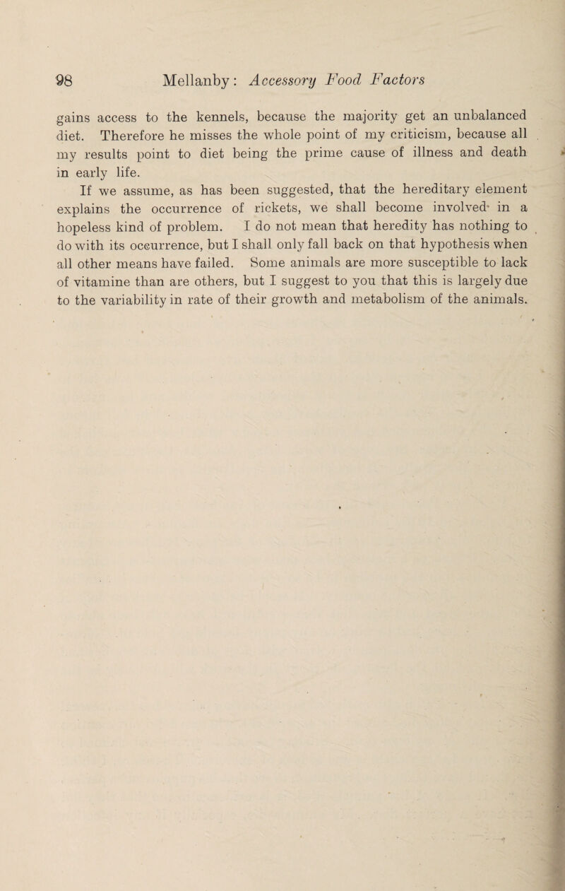 gains access to the kennels, because the majority get an unbalanced diet. Therefore he misses the whole point of my criticism, because all my results point to diet being the prime cause of illness and death in early life. If we assume, as has been suggested, that the hereditary element explains the occurrence of rickets, we shall become involved* in a hopeless kind of problem. I do not mean that heredity has nothing to do with its occurrence, but I shall only fall back on that hypothesis when all other means have failed. Some animals are more susceptible to lack of vitamine than are others, but I suggest to you that this is largely due to the variability in rate of their growth and metabolism of the animals.
