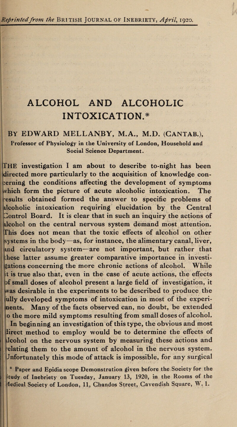 Reprintedfrom the BRITISH JOURNAL OF INEBRIETY, April, 1920. I ■■ --- -- ■■■ ■ ■ ■ ALCOHOL AND ALCOHOLIC INTOXICATION.* BY EDWARD MELLANBY, M.A., M.D. (CANTAB.), Professor of Physiology in the University of London, Household and Social Science Department. THE investigation I am about to describe to-night has been Idirected more particularly to the acquisition of knowledge con¬ cerning the conditions affecting the development of symptoms which form the picture of acute alcoholic intoxication. The results obtained formed the answer to specific problems of Alcoholic intoxication requiring elucidation by the Central Control Board. It is clear that in such an inquiry the actions of (Icohol on the central nervous system demand most attention, ?his does not mean that the toxic effects of alcohol on other systems in the body—as, for instance, the alimentary canal, liver, End circulatory system—are not important, but rather that hese latter assume greater comparative importance in investi¬ gations concerning the more chronic actions of alcohol. While it is true also that, even in the case of acute actions, the effects Pc *  . . • ’ • T ' ' - * - * . • r ~ ■ 1 * , • r - ,1 f _ • ^ . bf small doses of alcohol present a large field of investigation, it was desirable in the experiments to be described to produce the iully developed symptoms of intoxication in most of the experi¬ ments. Many of the facts observed can, no doubt, be extended ! o the more mild symptoms resulting from small doses of alcohol. In beginning an investigation of this type, the obvious and most f irect method to employ would be to determine the effects of Icohol on the nervous system by measuring these actions and 1 (■elating them to the amount of alcohol in the nervous system. Unfortunately this mode of attack is impossible, for any surgical * Paper and Epidiascope Demonstration given before the Society for the 3 (Study of Inebriety on Tuesday, January 13, 1920, in the Rooms of the