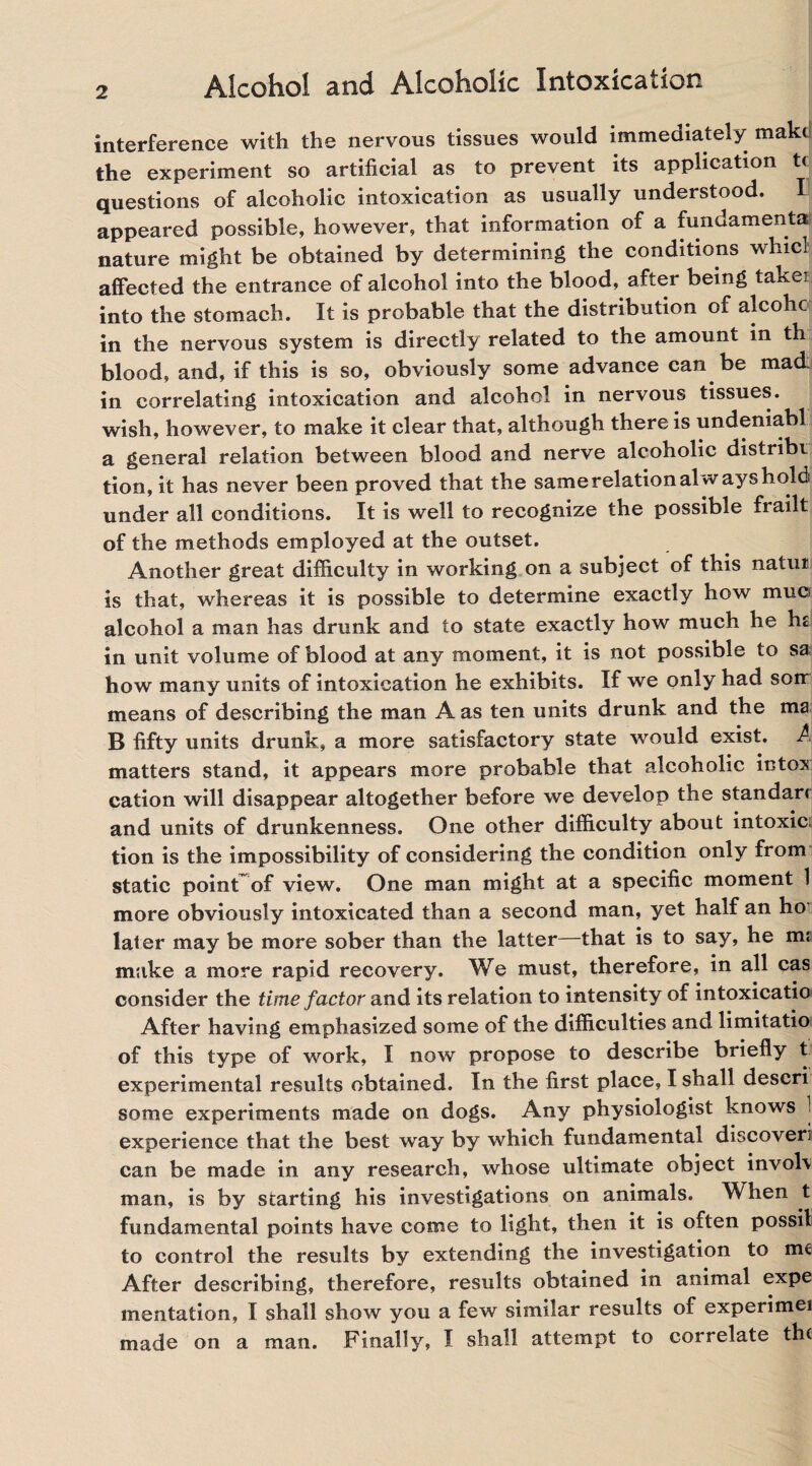 interference with the nervous tissues would immediately mak< the experiment so artificial as to prevent its application t< questions of alcoholic intoxication as usually understood, appeared possible, however, that information of a fundamental nature might be obtained by determining the conditions whicl affected the entrance of alcohol into the blood, after being takei into the stomach. It is probable that the distribution of alcohc in the nervous system is directly related to the amount in th blood, and, if this is so, obviously some advance can be mad in correlating intoxication and alcohol in nervous tissues, wish, however, to make it clear that, although there is undeniabl a general relation between blood and nerve alcoholic distribr tion, it has never been proved that the same relation always hold under all conditions. It is well to recognize the possible frailt of the methods employed at the outset. Another great difficulty in working on a subject of this natui is that, whereas it is possible to determine exactly how muo alcohol a man has drunk and to state exactly how much he hs in unit volume of blood at any moment, it is not possible to sa how many units of intoxication he exhibits. If we only had son means of describing the man A as ten units drunk and the ma B fifty units drunk, a more satisfactory state would exist. A matters stand, it appears more probable that alcoholic intox cation will disappear altogether before we develop the standarc and units of drunkenness. One other difficulty about intoxic tion is the impossibility of considering the condition only from static pointof view. One man might at a specific moment 1 more obviously intoxicated than a second man, yet half an ho' later may be more sober than the latter—that is to say, he ms make a more rapid recovery. We must, therefore, in all cas consider the time factor and its relation to intensity of intoxicatio After having emphasized some of the difficulties and limitatio of this type of work, I now propose to describe briefly t experimental results obtained. In the first place, I shall descri some experiments made on dogs. Any physiologist knows 1 experience that the best way by which fundamental discoveri can be made in any research, whose ultimate object invol\ man, is by starting his investigations on animals. When t fundamental points have come to light, then it is often possit to control the results by extending the investigation to me After describing, therefore, results obtained in animal expe mentation, I shall show you a few similar results of experimei made on a man. Finally, I shall attempt to correlate th<