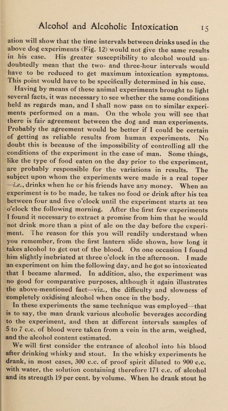 ation will show that the time intervals between drinks used in the above dog experiments (Fig. 12) would not give the same results in his case. His greater susceptibility to alcohol would un¬ doubtedly mean that the two- and three-hour intervals would have to be reduced to get maximum intoxication symptoms. This point would have to be specifically determined in his case. Having by means of these animal experiments brought to light several facts, it was necessary to see whether the same conditions held as regards man, and I shall now pass on to similar experi¬ ments performed on a man. On the whole you will see that there is fair agreement between the dog and man experiments. Probably the agreement would be better if I could be certain of getting as reliable results from human experiments. No doubt this is because of the impossibility of controlling all the conditions of the experiment in the case of man. Some things, like the type of food eaten on the day prior to the experiment, are probably responsible for the variations in results. The subject upon whom the experiments were made is a real toper i.e., drinks when he or his friends have any money. When an experiment is to be made, he takes no food or drink after his tea between four and five o’clock until the experiment starts at ten o’clock the following morning. After the first few experiments I found it necessary to extract a promise from him that he would not drink more than a pint of ale on the day before the experi¬ ment. I he reason for this you will readily understand when you remember, from the first lantern slide shown, how long it takes alcohol to get out of the blood. On one occasion I found him slightly inebriated at three o’clock in the afternoon. I made an experiment on him the following day, and he got so intoxicated that I became alarmed. In addition, also, the experiment was no good for comparative purposes, although it again illustrates the above-mentioned fact—viz., the difficulty and slowness of completely oxidising alcohol when once in the body. In these experiments the same technique was employed—that is to say, the man drank various alcoholic beverages according to the experiment, and then at different intervals samples of 5 to 7 c.c. of blood were taken from a vein in the arm, weighed, and the alcohol content estimated. We will first consider the entrance of alcohol into his blood after drinking whisky and stout. In the whisky experiments he drank, in most cases, 300 c.c. of proof spirit diluted to 900 c.c. with water, the solution containing therefore 171 c.c. of alcohol and its strength 19 per cent, by volume. When he drank stout he