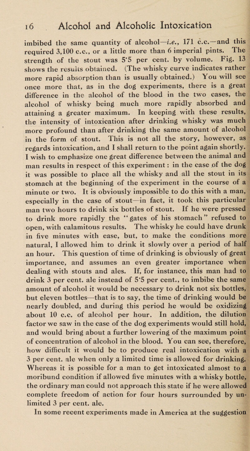 imbibed the same quantity of alcohol—i.e., 171 c.c.—and this required 3,100 c.c., or a little more than 6 imperial pints. The strength of the stout was 5*5 per cent, by volume. Fig. 13 shows the results obtained. (The whisky curve indicates rather more rapid absorption than is usually obtained.) You will see once more that, as in the dog experiments, there is a great difference in the alcohol of the blood in the two cases, the alcohol of whisky being much more rapidly absorbed and attaining a greater maximum. In keeping with these results, the intensity of intoxication after drinking whisky was much more profound than after drinking the same amount of alcohol in the form of stout. This is not all the story, however, as regards intoxication, and I shall return to the point again shortly. I wish to emphasize one great difference between the animal and man results in respect of this experiment: in the case of the dog it was possible to place all the whisky and all the stout in its stomach at the beginning of the experiment in the course of a minute or two. It is obviously impossible to do this with a man, especially in the case of stout—in fact, it took this particular man two hours to drink six bottles of stout. If he were pressed to drink more rapidly the “gates of his stomach” refused to open, with calamitous results. The whisky he could have drunk in five minutes with ease, but, to make the conditions more natural, I allowed him to drink it slowly over a period of half an hour. This question of time of drinking is obviously of great importance, and assumes an even greater importance when dealing with stouts and ales. If, for instance, this man had to drink 3 per cent, ale instead of 5*5 per cent., to imbibe the same amount of alcohol it would be necessary to drink not six bottles, but eleven bottles—that is to say, the time of drinking would be nearly doubled, and during this period he would be oxidizing about 10 c.c. of alcohol per hour. In addition, the dilution factor we saw in the case of the dog experiments would still hold, and would bring about a further lowering of the maximum point of concentration of alcohol in the blood. You can see, therefore, how difficult it would be to produce real intoxication with a 3 per cent, ale when only a limited time is allowed for drinking. Whereas it is possible for a man to get intoxicated almost to a moribund condition if allowed five minutes with a whisky bottle, the ordinary man could not approach this state if he were allowed complete freedom of action for four hours surrounded by un¬ limited 3 per cent. ale. In some recent experiments made in America at the suggestion