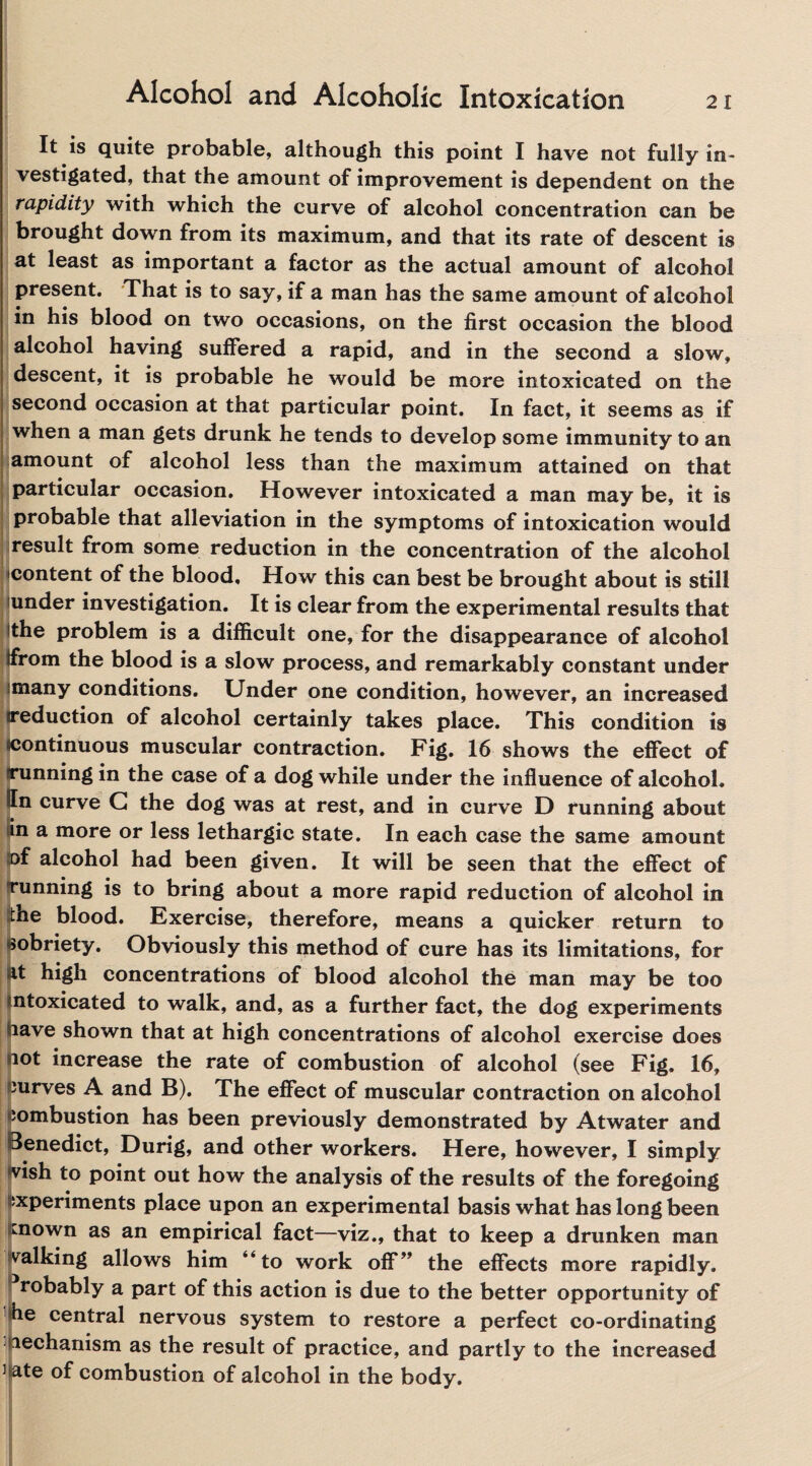 21 It is quite probable, although this point I have not fully in- vestigated, that the amount of improvement is dependent on the rapidity with which the curve of alcohol concentration can be brought down from its maximum, and that its rate of descent is at least as important a factor as the actual amount of alcohol present. That is to say, if a man has the same amount of alcohol in his blood on two occasions, on the first occasion the blood alcohol having suffered a rapid, and in the second a slow, descent, it is probable he would be more intoxicated on the second occasion at that particular point. In fact, it seems as if when a man gets drunk he tends to develop some immunity to an amount of alcohol less than the maximum attained on that particular occasion. However intoxicated a man may be, it is probable that alleviation in the symptoms of intoxication would result from some reduction in the concentration of the alcohol content of the blood. How this can best be brought about is still under investigation. It is clear from the experimental results that the problem is a difficult one, for the disappearance of alcohol tfrom the blood is a slow process, and remarkably constant under .many conditions. Under one condition, however, an increased ‘eduction of alcohol certainly takes place. This condition is ontinuous muscular contraction. Fig. 16 shows the effect of nning in the case of a dog while under the influence of alcohol, n curve G the dog was at rest, and in curve D running about In a more or less lethargic state. In each case the same amount ©f alcohol had been given. It will be seen that the effect of running is to bring about a more rapid reduction of alcohol in ne blood. Exercise, therefore, means a quicker return to sobriety. Obviously this method of cure has its limitations, for at high concentrations of blood alcohol the man may be too ntoxicated to walk, and, as a further fact, the dog experiments lave shown that at high concentrations of alcohol exercise does lot increase the rate of combustion of alcohol (see Fig. 16, Jurves A and B). The effect of muscular contraction on alcohol ;ombustion has been previously demonstrated by Atwater and Benedict, Durig, and other workers. Here, however, I simply ■vish to point out how the analysis of the results of the foregoing experiments place upon an experimental basis what has long been mown as an empirical fact—viz., that to keep a drunken man talking allows him “to work off” the effects more rapidly, robably a part of this action is due to the better opportunity of he central nervous system to restore a perfect co-ordinating mechanism as the result of practice, and partly to the increased ] ate of combustion of alcohol in the body.