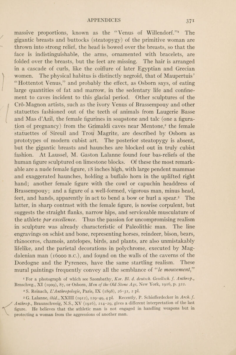 massive proportions, known as the Venus of Willendorf.”^ The gigantic breasts and buttocks (steatopygy) of the primitive woman are thrown into strong relief, the head is bowed over the breasts, so that the face is indistinguishable, the arms, ornamented with bracelets, are folded over the breasts, but the feet are missing. The hair is arranged in a cascade of curls, like the coiffure of later Egyptian and Grecian women. The physical habitus is distinctly negroid, that of Maupertuis ’ ‘^Hottentot Venus,” and probably the effect, as Osborn says, of eating large quantities of fat and marrow, in the sedentary life and confine¬ ment to caves incident to this glacial period. Other sculptures of the Cro-Magnon artists, such as the ivory Venus of Brassempouy and other statuettes fashioned out of the teeth of animals from Laugerie Basse and Mas d’Azil, the female figurines in soapstone and talc (one a figura¬ tion of pregnancy) from the Grimaldi caves near Mentone,^ the female statuettes of Sireuil and Trou Magrite, are described by Osborn as prototypes of modern cubist art. The posterior steatopygy is absent, but the gigantic breasts and haunches are blocked out in truly cubist fashion. At Laussel, M. Gaston Lalanne found four bas-reliefs of the human figure sculptured on limestone blocks. Of these the most remark¬ able are a nude female figure, 18 inches high, with large pendent mammae and exaggerated haunches, holding a buffalo horn in the uplifted right hand; another female figure with the cowl or capuchin headdress of Brassempouy; and a figure of a well-formed, vigorous man, minus head, feet, and hands, apparently in act to bend a bow or hurl a spear.^ The latter, in sharp contrast with the female figure, is nowise corpulent, but suggests the straight flanks, narrow hips, and serviceable musculature of the athlete par excellence. Thus the passion for uncompromising realism in sculpture was already characteristic of Paleolithic man. The line engravings on schist and bone, representing horses, reindeer, bison, bears, rhinoceros, chamois, antelopes, birds, and plants, are also unmistakably lifelike, and the parietal decorations in polychrome, executed by Mag¬ da lenian man (16000 b.c.), and found on the walls of the caverns of the Dordogne and the Pyrenees, have the same startling realism. These mural paintings frequently convey all the semblance of ‘Tc mouvement,''^ ^ For a photograph of which see Szombathy, Kor. Bl. d. dentsch. Gesellsch. f. Anthrop., Brnschwg., XI (1909), 87, or Osborn, Men of the Old Stone Age, New York, 1916, p. 322. * S. Reinach, VAnthropologie, Paris, IX (1898), 26-31, 2 pi. 3 G. Lalanne, ibid., XXIII (1912), 129-49, 4 pi. Recently, P. Schiefferdecker in Arch. f. Anthrop., Braunschweig, N.S., XV (1916), 214-29, gives a different interpretation of the last figure. He believes that the athletic man is not engaged in handling weapons but in protecting a woman from the aggressions of another man.